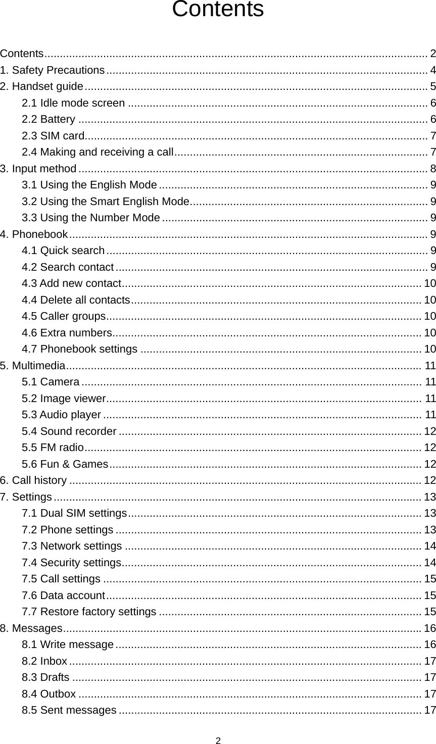 2 Contents Contents ............................................................................................................................ 21. Safety Precautions ........................................................................................................ 42. Handset guide ............................................................................................................... 52.1 Idle mode screen ................................................................................................. 62.2 Battery ................................................................................................................. 62.3 SIM card............................................................................................................... 72.4 Making and receiving a call .................................................................................. 73. Input method ................................................................................................................. 83.1 Using the English Mode ....................................................................................... 93.2 Using the Smart English Mode ............................................................................. 93.3 Using the Number Mode ...................................................................................... 94. Phonebook .................................................................................................................... 94.1 Quick search ........................................................................................................ 94.2 Search contact ..................................................................................................... 94.3 Add new contact .................................................................................................  104.4 Delete all contacts .............................................................................................. 104.5 Caller groups ...................................................................................................... 104.6 Extra numbers .................................................................................................... 104.7 Phonebook settings ........................................................................................... 105. Multimedia ................................................................................................................... 115.1 Camera .............................................................................................................. 115.2 Image viewer ...................................................................................................... 115.3 Audio player ....................................................................................................... 115.4 Sound recorder .................................................................................................. 125.5 FM radio ............................................................................................................. 125.6 Fun &amp; Games ..................................................................................................... 126. Call history .................................................................................................................. 127. Settings ....................................................................................................................... 137.1 Dual SIM settings ............................................................................................... 137.2 Phone settings ................................................................................................... 137.3 Network settings ................................................................................................ 147.4 Security settings ................................................................................................. 147.5 Call settings ....................................................................................................... 157.6 Data account ...................................................................................................... 157.7 Restore factory settings ..................................................................................... 158. Messages .................................................................................................................... 168.1 Write message ................................................................................................... 168.2 Inbox .................................................................................................................. 178.3 Drafts ................................................................................................................. 178.4 Outbox ............................................................................................................... 178.5 Sent messages .................................................................................................. 17
