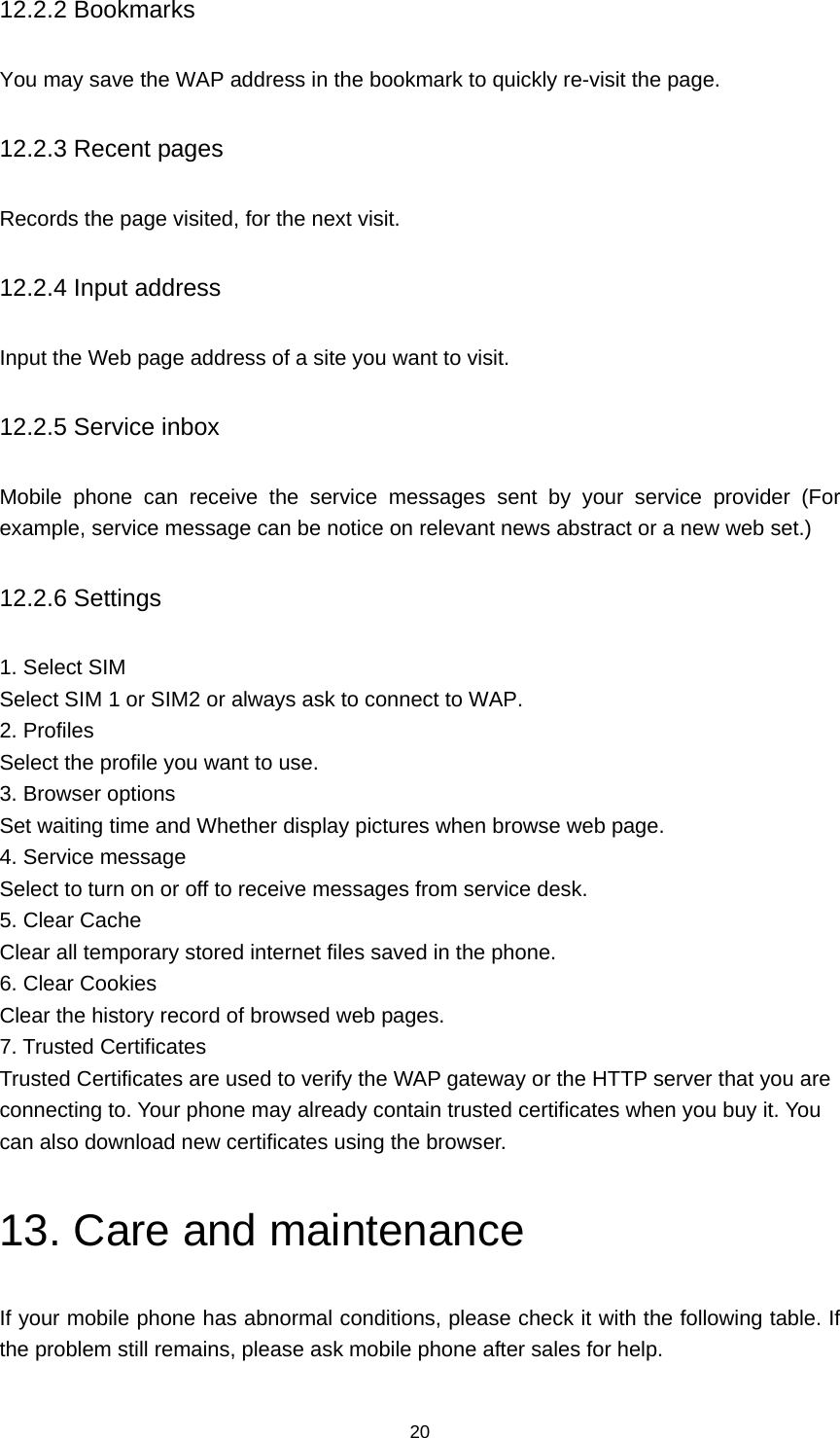 20 12.2.2 Bookmarks You may save the WAP address in the bookmark to quickly re-visit the page. 12.2.3 Recent pages Records the page visited, for the next visit. 12.2.4 Input address Input the Web page address of a site you want to visit. 12.2.5 Service inbox Mobile phone can receive the service messages sent by your service provider (For example, service message can be notice on relevant news abstract or a new web set.) 12.2.6 Settings 1. Select SIM Select SIM 1 or SIM2 or always ask to connect to WAP. 2. Profiles Select the profile you want to use. 3. Browser options Set waiting time and Whether display pictures when browse web page. 4. Service message Select to turn on or off to receive messages from service desk. 5. Clear Cache Clear all temporary stored internet files saved in the phone. 6. Clear Cookies Clear the history record of browsed web pages. 7. Trusted Certificates Trusted Certificates are used to verify the WAP gateway or the HTTP server that you are connecting to. Your phone may already contain trusted certificates when you buy it. You can also download new certificates using the browser. 13. Care and maintenance If your mobile phone has abnormal conditions, please check it with the following table. If the problem still remains, please ask mobile phone after sales for help. 