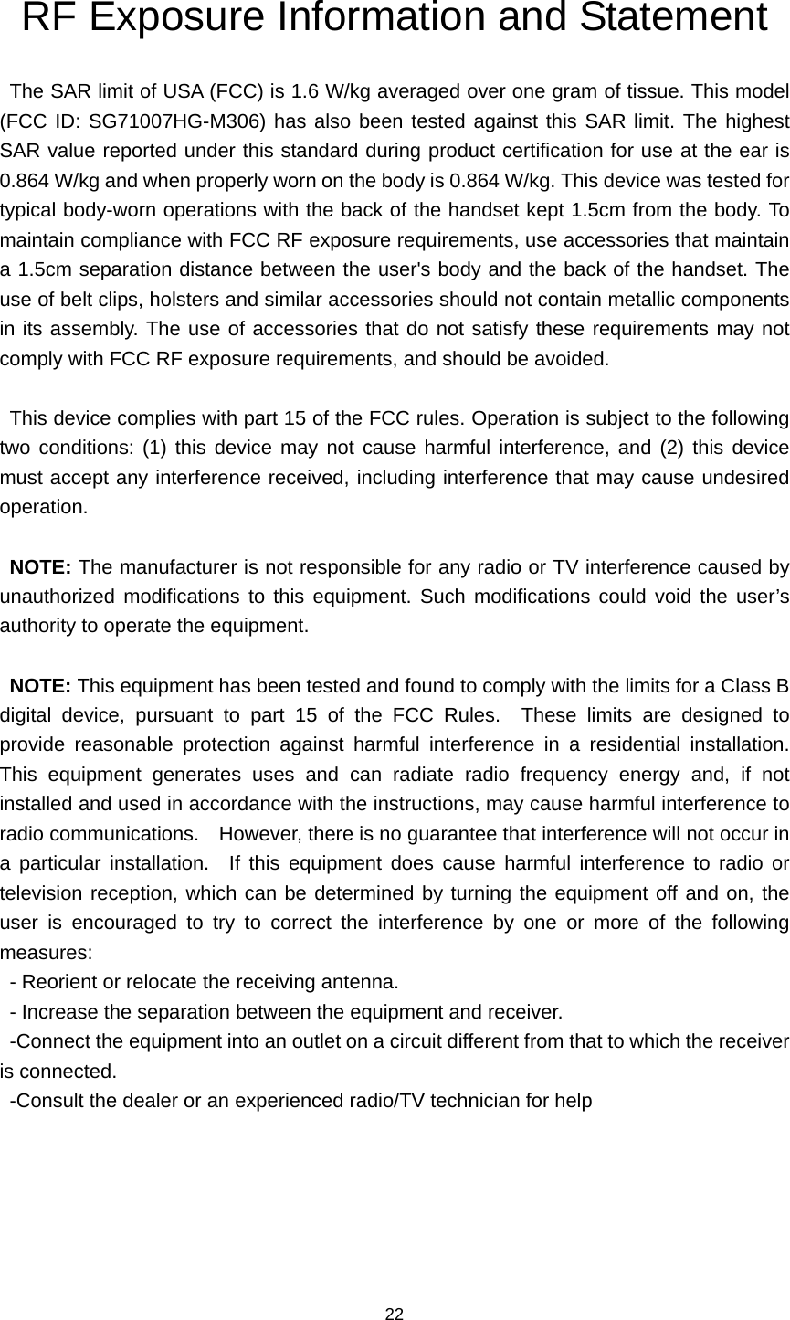 22 RF Exposure Information and Statement   The SAR limit of USA (FCC) is 1.6 W/kg averaged over one gram of tissue. This model (FCC ID: SG71007HG-M306) has also been tested against this SAR limit. The highest SAR value reported under this standard during product certification for use at the ear is 0.864 W/kg and when properly worn on the body is 0.864 W/kg. This device was tested for typical body-worn operations with the back of the handset kept 1.5cm from the body. To maintain compliance with FCC RF exposure requirements, use accessories that maintain a 1.5cm separation distance between the user&apos;s body and the back of the handset. The use of belt clips, holsters and similar accessories should not contain metallic components in its assembly. The use of accessories that do not satisfy these requirements may not comply with FCC RF exposure requirements, and should be avoided.  This device complies with part 15 of the FCC rules. Operation is subject to the following two conditions: (1) this device may not cause harmful interference, and (2) this device must accept any interference received, including interference that may cause undesired operation.  NOTE: The manufacturer is not responsible for any radio or TV interference caused by unauthorized modifications to this equipment. Such modifications could void the user’s authority to operate the equipment.  NOTE: This equipment has been tested and found to comply with the limits for a Class B digital device, pursuant to part 15 of the FCC Rules.  These limits are designed to provide reasonable protection against harmful interference in a residential installation.  This equipment generates uses and can radiate radio frequency energy and, if not installed and used in accordance with the instructions, may cause harmful interference to radio communications.    However, there is no guarantee that interference will not occur in a particular installation.  If this equipment does cause harmful interference to radio or television reception, which can be determined by turning the equipment off and on, the user is encouraged to try to correct the interference by one or more of the following measures: - Reorient or relocate the receiving antenna. - Increase the separation between the equipment and receiver. -Connect the equipment into an outlet on a circuit different from that to which the receiver is connected. -Consult the dealer or an experienced radio/TV technician for help  