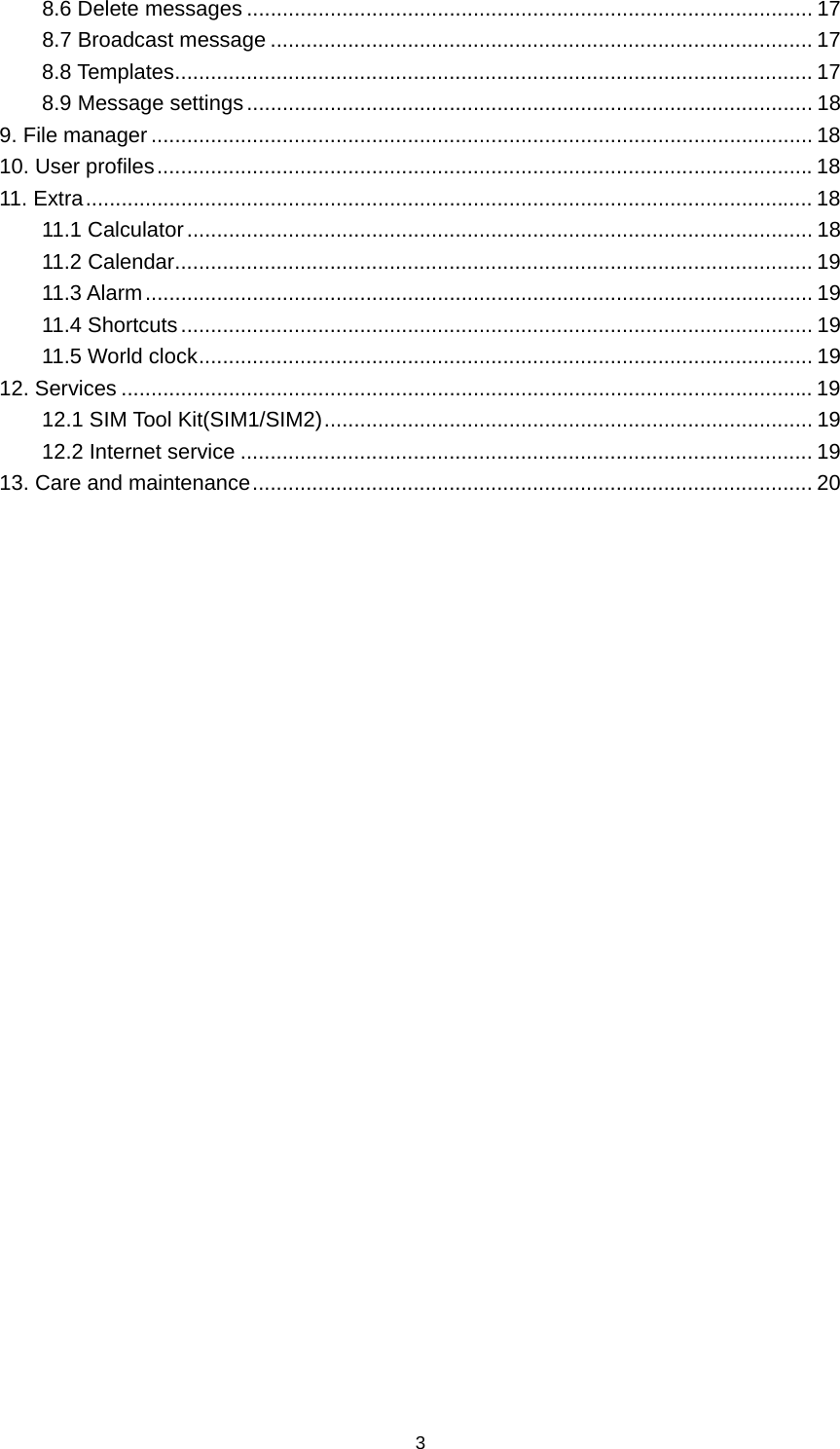3 8.6 Delete messages ............................................................................................... 178.7 Broadcast message ........................................................................................... 178.8 Templates ........................................................................................................... 178.9 Message settings ............................................................................................... 189. File manager ............................................................................................................... 1810. User profiles .............................................................................................................. 1811. Extra .......................................................................................................................... 1811.1 Calculator ......................................................................................................... 1811.2 Calendar ........................................................................................................... 1911.3 Alarm ................................................................................................................ 1911.4 Shortcuts .......................................................................................................... 1911.5 World clock ....................................................................................................... 1912. Services .................................................................................................................... 1912.1 SIM Tool Kit(SIM1/SIM2) .................................................................................. 1912.2 Internet service ................................................................................................ 1913. Care and maintenance .............................................................................................. 20                           