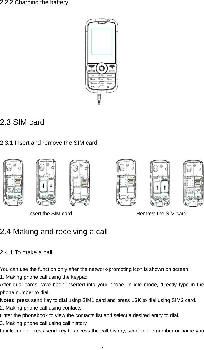 7 2.2.2 Charging the battery  2.3 SIM card 2.3.1 Insert and remove the SIM card                       Insert the SIM card                         Remove the SIM card 2.4 Making and receiving a call 2.4.1 To make a call You can use the function only after the network-prompting icon is shown on screen. 1. Making phone call using the keypad After dual cards have been inserted into your phone, in idle mode, directly type in the phone number to dial. Notes: press send key to dial using SIM1 card and press LSK to dial using SIM2 card. 2. Making phone call using contacts Enter the phonebook to view the contacts list and select a desired entry to dial. 3. Making phone call using call history In idle mode, press send key to access the call history, scroll to the number or name you 