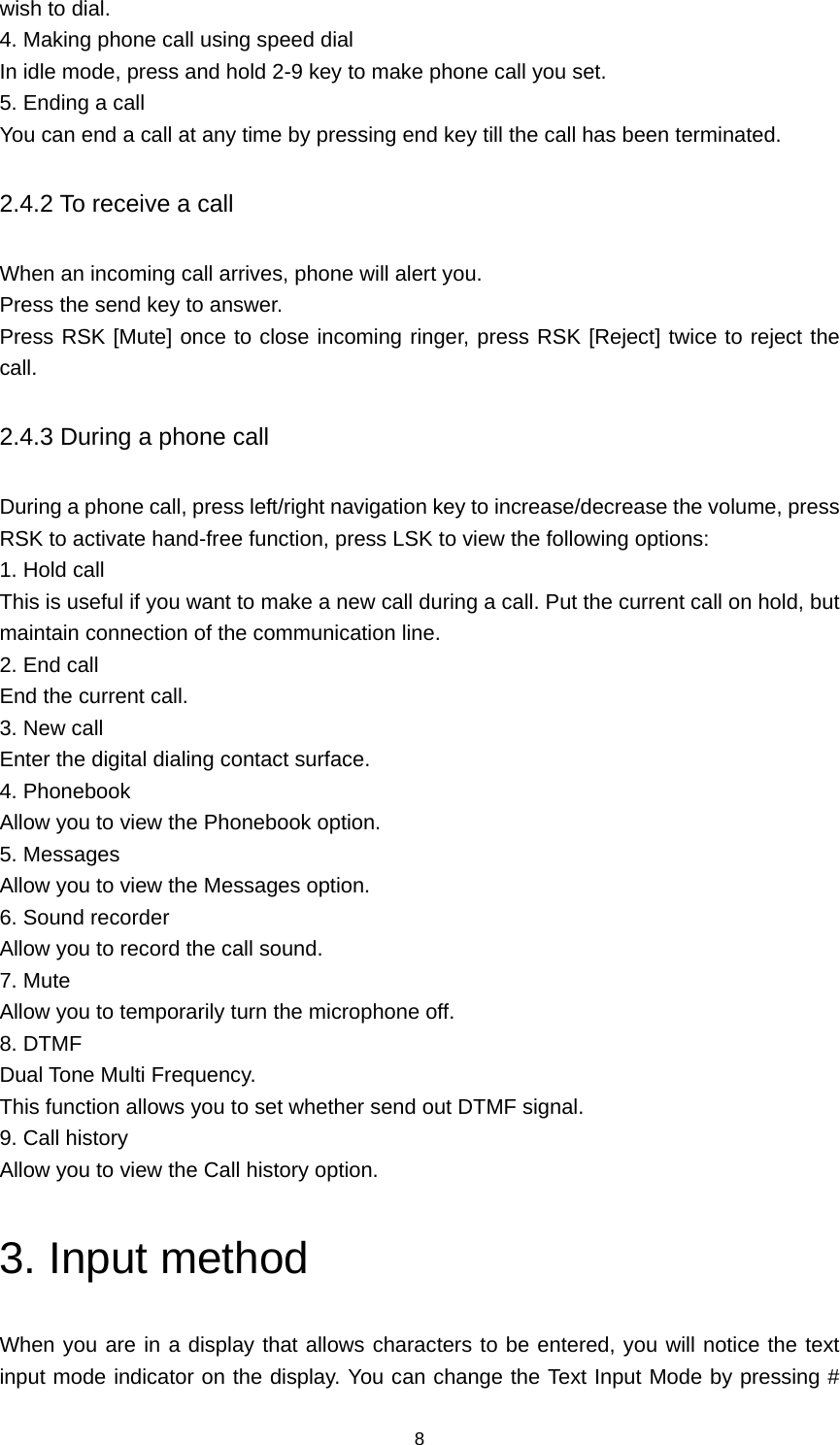 8 wish to dial. 4. Making phone call using speed dial In idle mode, press and hold 2-9 key to make phone call you set. 5. Ending a call You can end a call at any time by pressing end key till the call has been terminated. 2.4.2 To receive a call When an incoming call arrives, phone will alert you. Press the send key to answer. Press RSK [Mute] once to close incoming ringer, press RSK [Reject] twice to reject the call. 2.4.3 During a phone call During a phone call, press left/right navigation key to increase/decrease the volume, press RSK to activate hand-free function, press LSK to view the following options:   1. Hold call This is useful if you want to make a new call during a call. Put the current call on hold, but maintain connection of the communication line. 2. End call End the current call. 3. New call Enter the digital dialing contact surface. 4. Phonebook Allow you to view the Phonebook option. 5. Messages Allow you to view the Messages option. 6. Sound recorder Allow you to record the call sound. 7. Mute Allow you to temporarily turn the microphone off. 8. DTMF Dual Tone Multi Frequency.   This function allows you to set whether send out DTMF signal. 9. Call history Allow you to view the Call history option. 3. Input method When you are in a display that allows characters to be entered, you will notice the text input mode indicator on the display. You can change the Text Input Mode by pressing # 