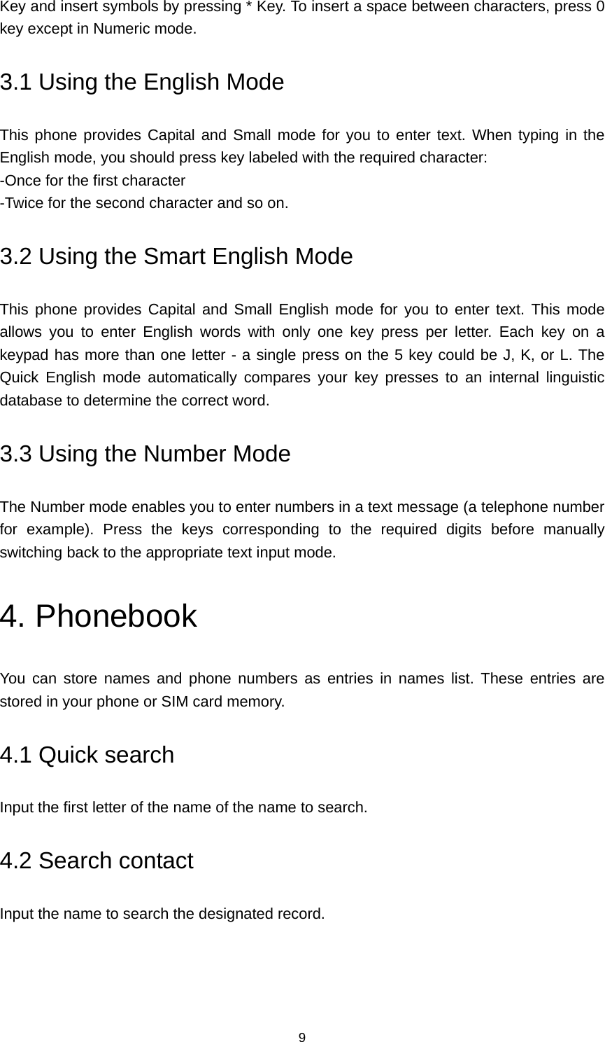 9 Key and insert symbols by pressing * Key. To insert a space between characters, press 0 key except in Numeric mode. 3.1 Using the English Mode This phone provides Capital and Small mode for you to enter text. When typing in the English mode, you should press key labeled with the required character: -Once for the first character -Twice for the second character and so on. 3.2 Using the Smart English Mode This phone provides Capital and Small English mode for you to enter text. This mode allows you to enter English words with only one key press per letter. Each key on a keypad has more than one letter - a single press on the 5 key could be J, K, or L. The Quick English mode automatically compares your key presses to an internal linguistic database to determine the correct word. 3.3 Using the Number Mode The Number mode enables you to enter numbers in a text message (a telephone number for example). Press the keys corresponding to the required digits before manually switching back to the appropriate text input mode. 4. Phonebook You can store names and phone numbers as entries in names list. These entries are stored in your phone or SIM card memory. 4.1 Quick search Input the first letter of the name of the name to search. 4.2 Search contact Input the name to search the designated record. 