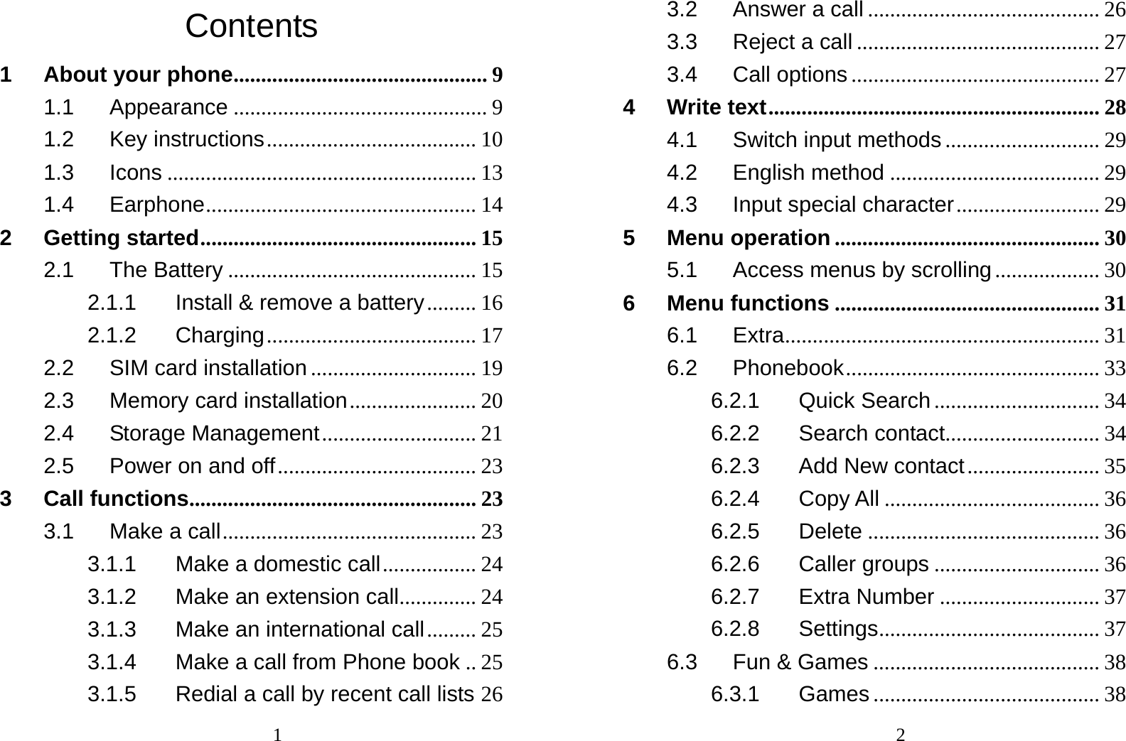                                1Contents 1 About your phone .............................................. 9 1.1 Appearance .............................................. 9 1.2 Key instructions ...................................... 10 1.3 Icons ........................................................ 13 1.4 Earphone ................................................. 14 2 Getting started .................................................. 15 2.1 The Battery ............................................. 15 2.1.1 Install &amp; remove a battery .........  16 2.1.2 Charging ...................................... 17 2.2 SIM card installation .............................. 19 2.3 Memory card installation .......................  20 2.4 Storage Management ............................ 21 2.5 Power on and off .................................... 23 3 Call functions .................................................... 23 3.1 Make a call .............................................. 23 3.1.1 Make a domestic call ................. 24 3.1.2 Make an extension call ..............  24 3.1.3 Make an international call ......... 25 3.1.4 Make a call from Phone book .. 25 3.1.5 Redial a call by recent call lists 26                                23.2 Answer a call .......................................... 26 3.3 Reject a call ............................................ 27 3.4 Call options ............................................. 27 4 Write text ............................................................ 28 4.1 Switch input methods ............................ 29 4.2 English method ...................................... 29 4.3 Input special character ..........................  29 5 Menu operation ................................................ 30 5.1 Access menus by scrolling ................... 30 6 Menu functions ................................................ 31 6.1 Extra ......................................................... 31 6.2 Phonebook .............................................. 33 6.2.1 Quick Search .............................. 34 6.2.2 Search contact ............................  34 6.2.3 Add New contact ........................ 35 6.2.4 Copy All ....................................... 36 6.2.5 Delete .......................................... 36 6.2.6 Caller groups .............................. 36 6.2.7 Extra Number ............................. 37 6.2.8 Settings ........................................ 37 6.3 Fun &amp; Games ......................................... 38 6.3.1 Games ......................................... 38 