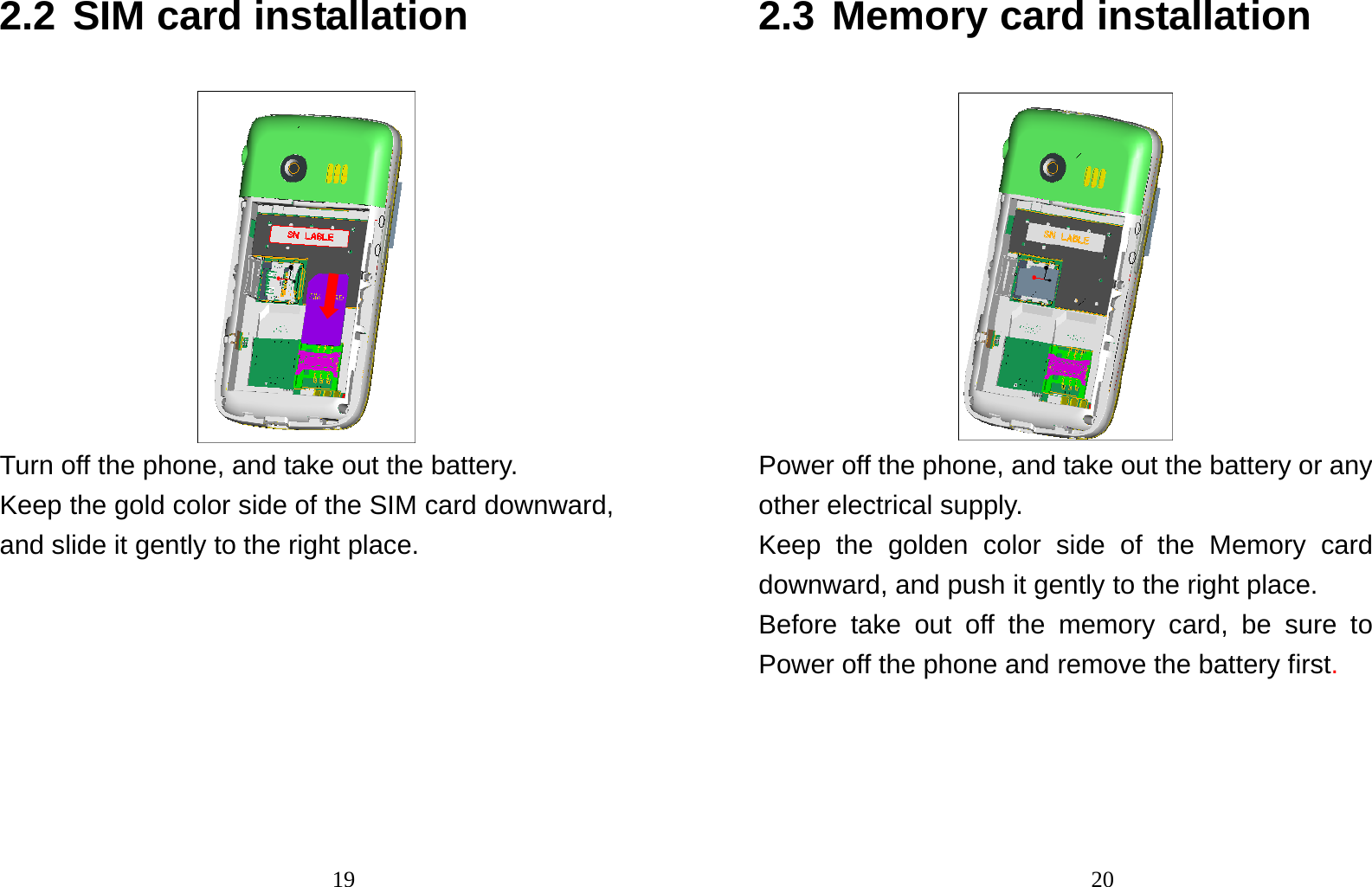                               192.2 SIM card installation  Turn off the phone, and take out the battery. Keep the gold color side of the SIM card downward, and slide it gently to the right place.                                202.3 Memory card installation  Power off the phone, and take out the battery or any other electrical supply. Keep the golden color side of the Memory card downward, and push it gently to the right place. Before take out off the memory card, be sure to Power off the phone and remove the battery first. 