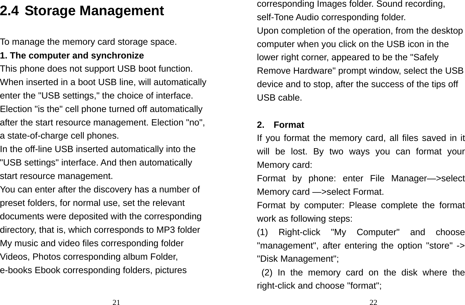                                212.4 Storage Management To manage the memory card storage space. 1. The computer and synchronize This phone does not support USB boot function. When inserted in a boot USB line, will automatically enter the &quot;USB settings,&quot; the choice of interface. Election &quot;is the&quot; cell phone turned off automatically after the start resource management. Election &quot;no&quot;, a state-of-charge cell phones. In the off-line USB inserted automatically into the &quot;USB settings&quot; interface. And then automatically start resource management. You can enter after the discovery has a number of preset folders, for normal use, set the relevant documents were deposited with the corresponding directory, that is, which corresponds to MP3 folder My music and video files corresponding folder Videos, Photos corresponding album Folder, e-books Ebook corresponding folders, pictures                                22corresponding Images folder. Sound recording, self-Tone Audio corresponding folder. Upon completion of the operation, from the desktop computer when you click on the USB icon in the lower right corner, appeared to be the &quot;Safely Remove Hardware&quot; prompt window, select the USB device and to stop, after the success of the tips off USB cable.  2.  Format  If you format the memory card, all files saved in it will be lost. By two ways you can format your  Memory card:   Format by phone: enter File Manager—&gt;select Memory card —&gt;select Format.   Format by computer: Please complete the format work as following steps:   (1) Right-click &quot;My Computer&quot; and choose &quot;management&quot;, after entering the option &quot;store&quot; -&gt; &quot;Disk Management&quot;;  (2) In the memory card on the disk where the right-click and choose &quot;format&quot;; 