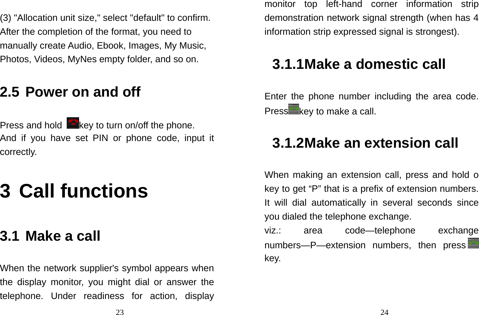                                23 (3) &quot;Allocation unit size,&quot; select &quot;default&quot; to confirm. After the completion of the format, you need to manually create Audio, Ebook, Images, My Music, Photos, Videos, MyNes empty folder, and so on. 2.5 Power on and off Press and hold  key to turn on/off the phone.   And if you have set PIN or phone code, input it correctly.  3 Call functions 3.1 Make a call When the network supplier&apos;s symbol appears when the display monitor, you might dial or answer the telephone. Under readiness for action, display                                24monitor top left-hand corner information strip demonstration network signal strength (when has 4 information strip expressed signal is strongest). 3.1.1 Make a domestic call Enter the phone number including the area code. Press key to make a call.   3.1.2 Make an extension call When making an extension call, press and hold o key to get “P” that is a prefix of extension numbers. It will dial automatically in several seconds since you dialed the telephone exchange.   viz.: area code—telephone exchange numbers—P—extension numbers, then press  key.  