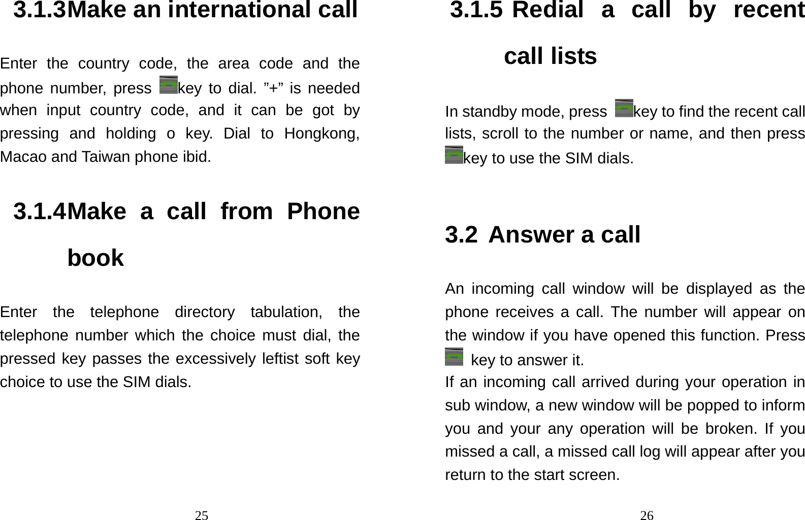                                253.1.3 Make an international call Enter the country code, the area code and the phone number, press  key to dial. ”+” is needed when input country code, and it can be got by pressing and holding o key. Dial to Hongkong, Macao and Taiwan phone ibid. 3.1.4 Make a call from Phone book Enter the telephone directory tabulation, the telephone number which the choice must dial, the pressed key passes the excessively leftist soft key choice to use the SIM dials.                                263.1.5 Redial a call by recent call lists In standby mode, press  key to find the recent call lists, scroll to the number or name, and then press key to use the SIM dials.  3.2 Answer a call An incoming call window will be displayed as the phone receives a call. The number will appear on the window if you have opened this function. Press   key to answer it.   If an incoming call arrived during your operation in sub window, a new window will be popped to inform you and your any operation will be broken. If you missed a call, a missed call log will appear after you return to the start screen. 
