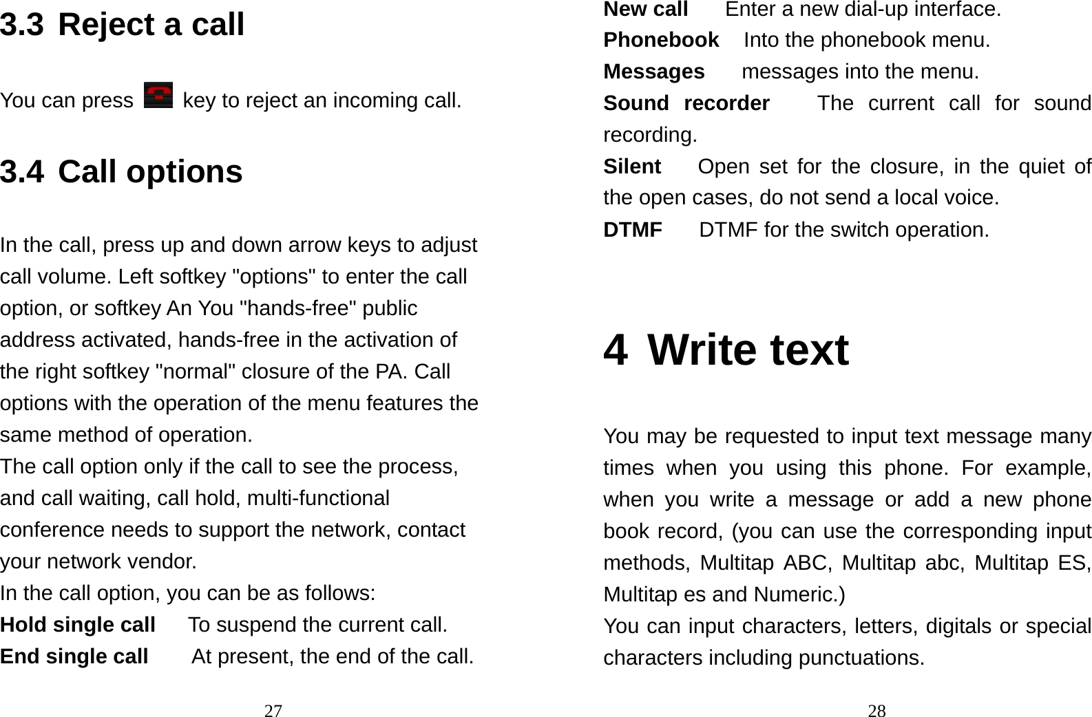                                273.3 Reject a call You can press   key to reject an incoming call. 3.4 Call options In the call, press up and down arrow keys to adjust call volume. Left softkey &quot;options&quot; to enter the call option, or softkey An You &quot;hands-free&quot; public address activated, hands-free in the activation of the right softkey &quot;normal&quot; closure of the PA. Call options with the operation of the menu features the same method of operation. The call option only if the call to see the process, and call waiting, call hold, multi-functional conference needs to support the network, contact your network vendor. In the call option, you can be as follows: Hold single call      To suspend the current call. End single call    At present, the end of the call.                                28New call   Enter a new dial-up interface. Phonebook  Into the phonebook menu. Messages   messages into the menu. Sound recorder   The current call for sound recording. Silent   Open set for the closure, in the quiet of the open cases, do not send a local voice. DTMF   DTMF for the switch operation.  4 Write text You may be requested to input text message many times when you using this phone. For example, when you write a message or add a new phone book record, (you can use the corresponding input methods, Multitap ABC, Multitap abc, Multitap ES, Multitap es and Numeric.) You can input characters, letters, digitals or special characters including punctuations. 