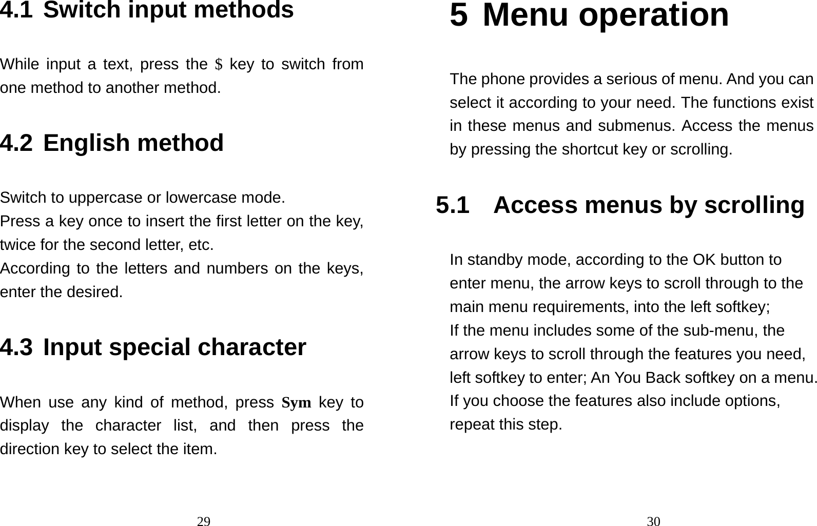                                294.1 Switch input methods   While input a text, press the $ key to switch from one method to another method.   4.2 English method Switch to uppercase or lowercase mode.   Press a key once to insert the first letter on the key, twice for the second letter, etc.   According to the letters and numbers on the keys, enter the desired. 4.3 Input special character When use any kind of method, press Sym key to display the character list, and then press the direction key to select the item.                                  305 Menu operation The phone provides a serious of menu. And you can select it according to your need. The functions exist in these menus and submenus. Access the menus by pressing the shortcut key or scrolling. 5.1 Access menus by scrolling  In standby mode, according to the OK button to enter menu, the arrow keys to scroll through to the main menu requirements, into the left softkey; If the menu includes some of the sub-menu, the arrow keys to scroll through the features you need, left softkey to enter; An You Back softkey on a menu.   If you choose the features also include options, repeat this step. 