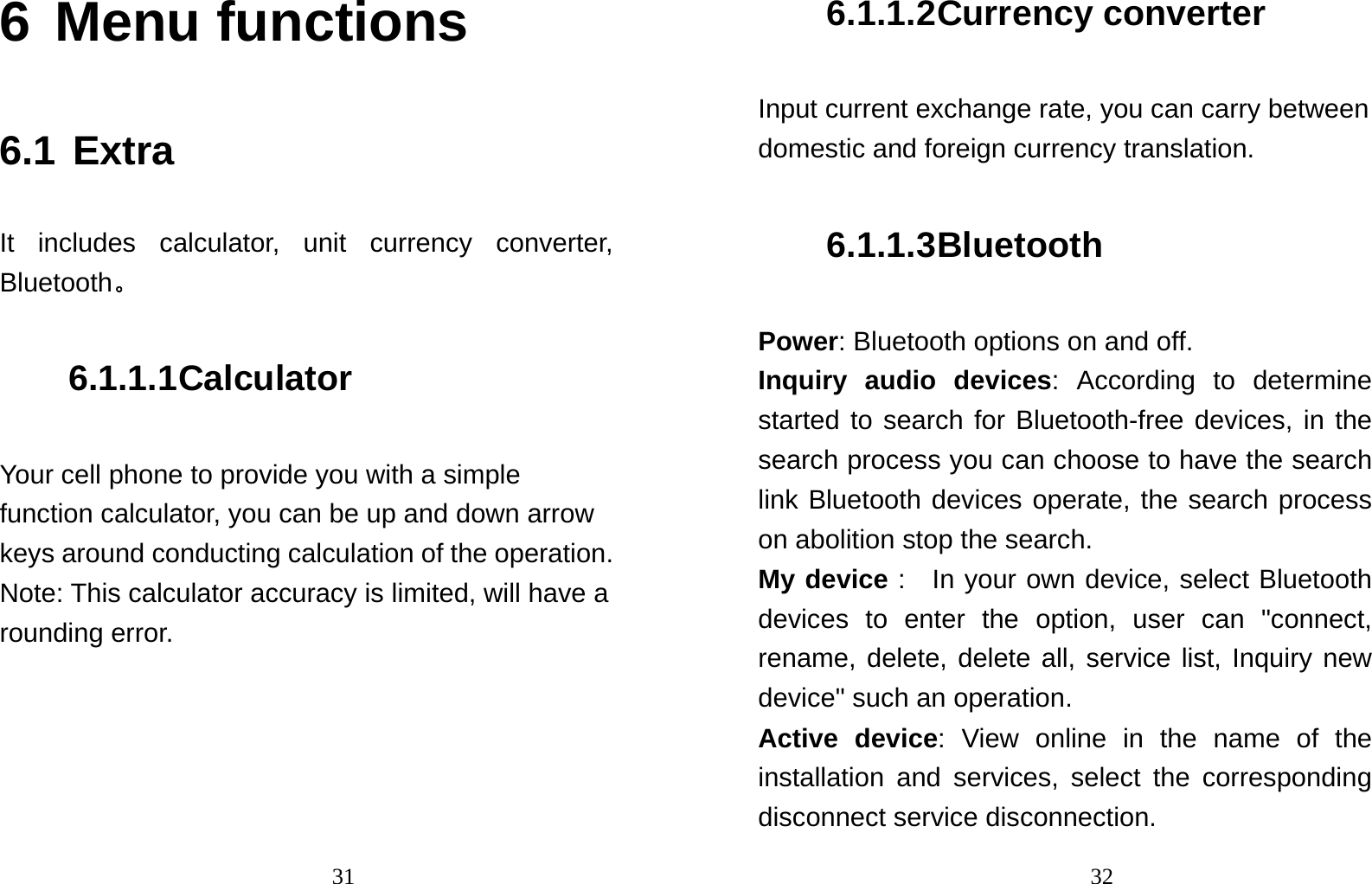                                316 Menu functions  6.1 Extra It includes calculator, unit currency converter, Bluetooth。 6.1.1.1 Calculator Your cell phone to provide you with a simple function calculator, you can be up and down arrow keys around conducting calculation of the operation.   Note: This calculator accuracy is limited, will have a rounding error.                                326.1.1.2 Currency converter Input current exchange rate, you can carry between domestic and foreign currency translation. 6.1.1.3 Bluetooth Power: Bluetooth options on and off.   Inquiry audio devices: According to determine started to search for Bluetooth-free devices, in the search process you can choose to have the search link Bluetooth devices operate, the search process on abolition stop the search.   My device :  In your own device, select Bluetooth devices to enter the option, user can &quot;connect, rename, delete, delete all, service list, Inquiry new device&quot; such an operation.   Active device: View online in the name of the installation and services, select the corresponding disconnect service disconnection.   