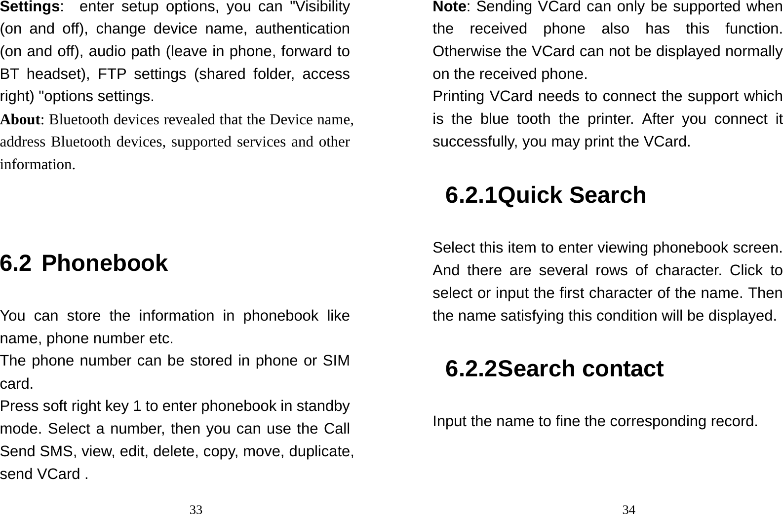                                33Settings:  enter setup options, you can &quot;Visibility (on and off), change device name, authentication (on and off), audio path (leave in phone, forward to BT headset), FTP settings (shared folder, access right) &quot;options settings.   About: Bluetooth devices revealed that the Device name, address Bluetooth devices, supported services and other information.   6.2 Phonebook You can store the information in phonebook like name, phone number etc. The phone number can be stored in phone or SIM card. Press soft right key 1 to enter phonebook in standby mode. Select a number, then you can use the Call Send SMS, view, edit, delete, copy, move, duplicate, send VCard .                                34Note: Sending VCard can only be supported when the received phone also has this function. Otherwise the VCard can not be displayed normally on the received phone. Printing VCard needs to connect the support which is the blue tooth the printer. After you connect it successfully, you may print the VCard. 6.2.1 Quick Search Select this item to enter viewing phonebook screen. And there are several rows of character. Click to select or input the first character of the name. Then the name satisfying this condition will be displayed. 6.2.2 Search contact Input the name to fine the corresponding record. 