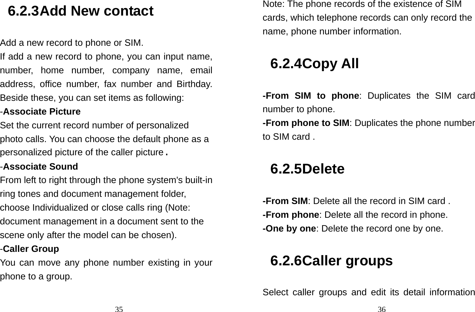                                356.2.3 Add New contact Add a new record to phone or SIM. If add a new record to phone, you can input name, number, home number, company name, email address, office number, fax number and Birthday. Beside these, you can set items as following: -Associate Picture Set the current record number of personalized photo calls. You can choose the default phone as a personalized picture of the caller picture. -Associate Sound From left to right through the phone system&apos;s built-in ring tones and document management folder, choose Individualized or close calls ring (Note: document management in a document sent to the scene only after the model can be chosen). -Caller Group You can move any phone number existing in your phone to a group.                                36Note: The phone records of the existence of SIM cards, which telephone records can only record the name, phone number information. 6.2.4 Copy All -From SIM to phone: Duplicates the SIM card  number to phone. -From phone to SIM: Duplicates the phone number to SIM card . 6.2.5 Delete -From SIM: Delete all the record in SIM card . -From phone: Delete all the record in phone. -One by one: Delete the record one by one.   6.2.6 Caller groups Select caller groups and edit its detail information 