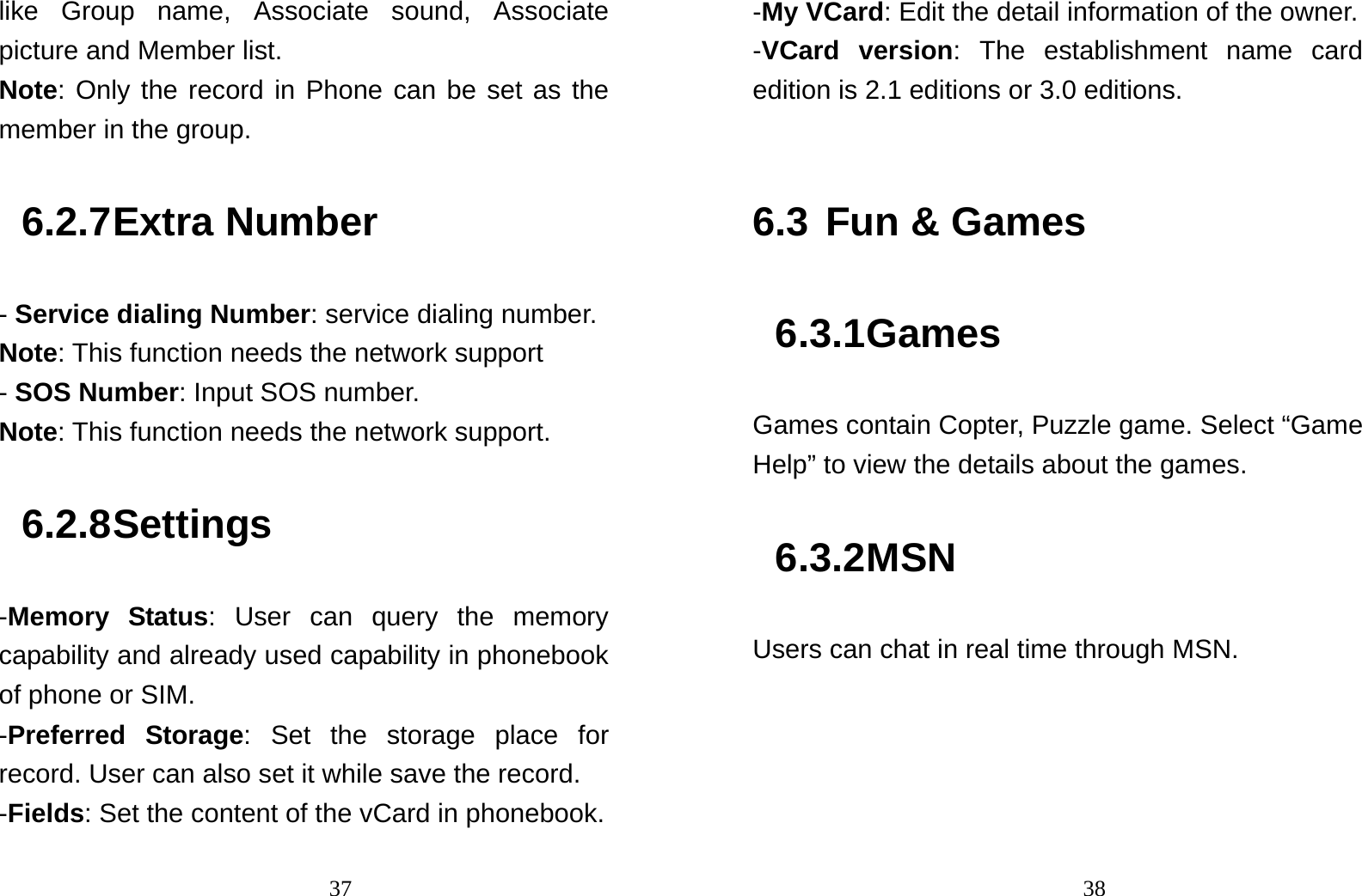                                37like Group name, Associate sound, Associate picture and Member list. Note: Only the record in Phone can be set as the member in the group.   6.2.7 Extra Number - Service dialing Number: service dialing number. Note: This function needs the network support - SOS Number: Input SOS number. Note: This function needs the network support. 6.2.8 Settings -Memory Status: User can query the memory capability and already used capability in phonebook of phone or SIM. -Preferred Storage: Set the storage place for record. User can also set it while save the record. -Fields: Set the content of the vCard in phonebook.                                38-My VCard: Edit the detail information of the owner. -VCard version: The establishment name card edition is 2.1 editions or 3.0 editions.  6.3 Fun &amp; Games 6.3.1 Games Games contain Copter, Puzzle game. Select “Game Help” to view the details about the games. 6.3.2 MSN Users can chat in real time through MSN.   