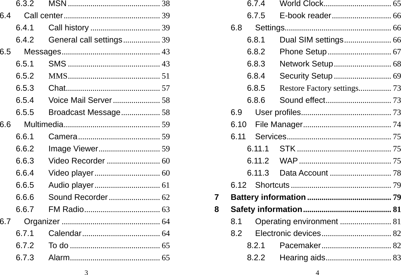                                36.3.2 MSN ............................................. 38 6.4 Call center ............................................... 39 6.4.1 Call history .................................. 39 6.4.2 General call settings .................. 39 6.5 Messages ................................................ 43 6.5.1 SMS ............................................. 43 6.5.2 MMS ............................................. 51 6.5.3 Chat ........................... ................... 57 6.5.4 Voice Mail Server ....................... 58 6.5.5 Broadcast Message ................... 58 6.6 Multimedia ............................................... 59 6.6.1 Camera ........................................ 59 6.6.2 Image Viewer .............................. 59 6.6.3 Video Recorder .......................... 60 6.6.4 Video player ................................ 60 6.6.5 Audio player ................................ 61 6.6.6 Sound Recorder ......................... 62 6.6.7 FM Radio ..................................... 63 6.7 Organizer ................................................ 64 6.7.1 Calendar ...................................... 64 6.7.2 To do ............................................ 65 6.7.3 Alarm ............................................ 65                                46.7.4 World Clock ................................. 65 6.7.5 E-book reader ............................. 66 6.8 Settings .................................................... 66 6.8.1 Dual SIM settings ....................... 66 6.8.2 Phone Setup ............................... 67 6.8.3 Network Setup ............................ 68 6.8.4 Security Setup ............................ 69 6.8.5 Restore Factory settings ................  73 6.8.6 Sound effect ................................ 73 6.9 User profiles ............................................ 73 6.10 File Manager ........................................... 74 6.11 Services ................................................... 75 6.11.1 STK .............................................. 75 6.11.2 WAP ............................................. 75 6.11.3 Data Account .............................. 78 6.12 Shortcuts ................................................. 79 7 Battery information ......................................... 79 8 Safety information ........................................... 81 8.1 Operating environment ......................... 81 8.2 Electronic devices .................................. 82 8.2.1 Pacemaker .................................. 82 8.2.2 Hearing aids ................................ 83 