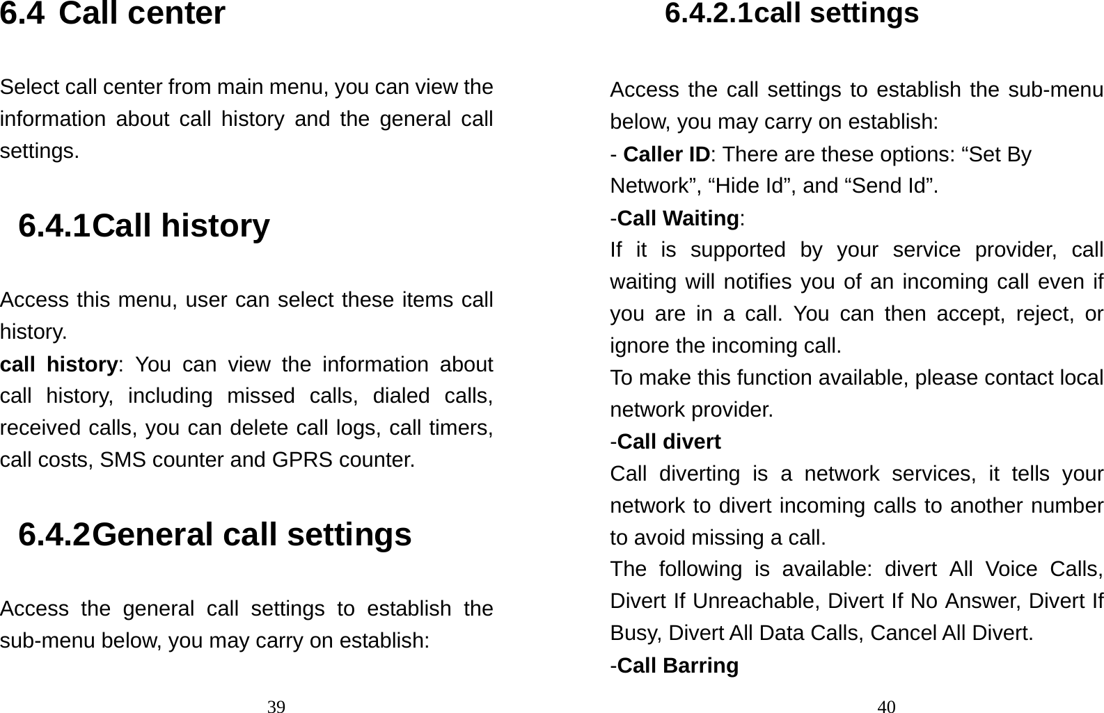                                396.4 Call center Select call center from main menu, you can view the information about call history and the general call settings. 6.4.1 Call history Access this menu, user can select these items call history. call history: You can view the information about  call history, including missed calls, dialed calls, received calls, you can delete call logs, call timers, call costs, SMS counter and GPRS counter. 6.4.2 General call settings Access the general call settings to establish the sub-menu below, you may carry on establish:                                 406.4.2.1 call settings Access the call settings to establish the sub-menu below, you may carry on establish: - Caller ID: There are these options: “Set By Network”, “Hide Id”, and “Send Id”. -Call Waiting: If it is supported by your service provider, call waiting will notifies you of an incoming call even if you are in a call. You can then accept, reject, or ignore the incoming call. To make this function available, please contact local network provider. -Call divert Call diverting is a network services, it tells your network to divert incoming calls to another number to avoid missing a call. The following is available: divert All Voice Calls, Divert If Unreachable, Divert If No Answer, Divert If Busy, Divert All Data Calls, Cancel All Divert. -Call Barring 