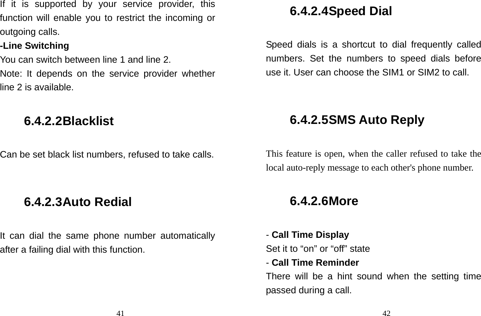                                41If it is supported by your service provider, this function will enable you to restrict the incoming or outgoing calls. -Line Switching You can switch between line 1 and line 2. Note: It depends on the service provider whether line 2 is available. 6.4.2.2 Blacklist Can be set black list numbers, refused to take calls.  6.4.2.3 Auto Redial It can dial the same phone number automatically after a failing dial with this function.                                426.4.2.4 Speed Dial Speed dials is a shortcut to dial frequently called numbers. Set the numbers to speed dials before use it. User can choose the SIM1 or SIM2 to call.  6.4.2.5 SMS Auto Reply This feature is open, when the caller refused to take the local auto-reply message to each other&apos;s phone number. 6.4.2.6 More - Call Time Display Set it to “on” or “off” state - Call Time Reminder  There will be a hint sound when the setting time passed during a call. 