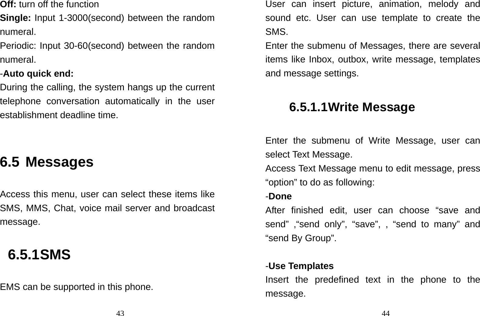                                43Off: turn off the function Single: Input 1-3000(second) between the random numeral. Periodic: Input 30-60(second) between the random numeral. -Auto quick end: During the calling, the system hangs up the current telephone conversation automatically in the user establishment deadline time.  6.5 Messages Access this menu, user can select these items like SMS, MMS, Chat, voice mail server and broadcast message.  6.5.1 SMS EMS can be supported in this phone.                                44User can insert picture, animation, melody and sound etc. User can use template to create the SMS. Enter the submenu of Messages, there are several items like Inbox, outbox, write message, templates and message settings. 6.5.1.1 Write Message Enter the submenu of Write Message, user can select Text Message. Access Text Message menu to edit message, press “option” to do as following: -Done After finished edit, user can choose “save and send” ,“send only”, “save”, , “send to many” and “send By Group”.    -Use Templates Insert the predefined text in the phone to the message. 