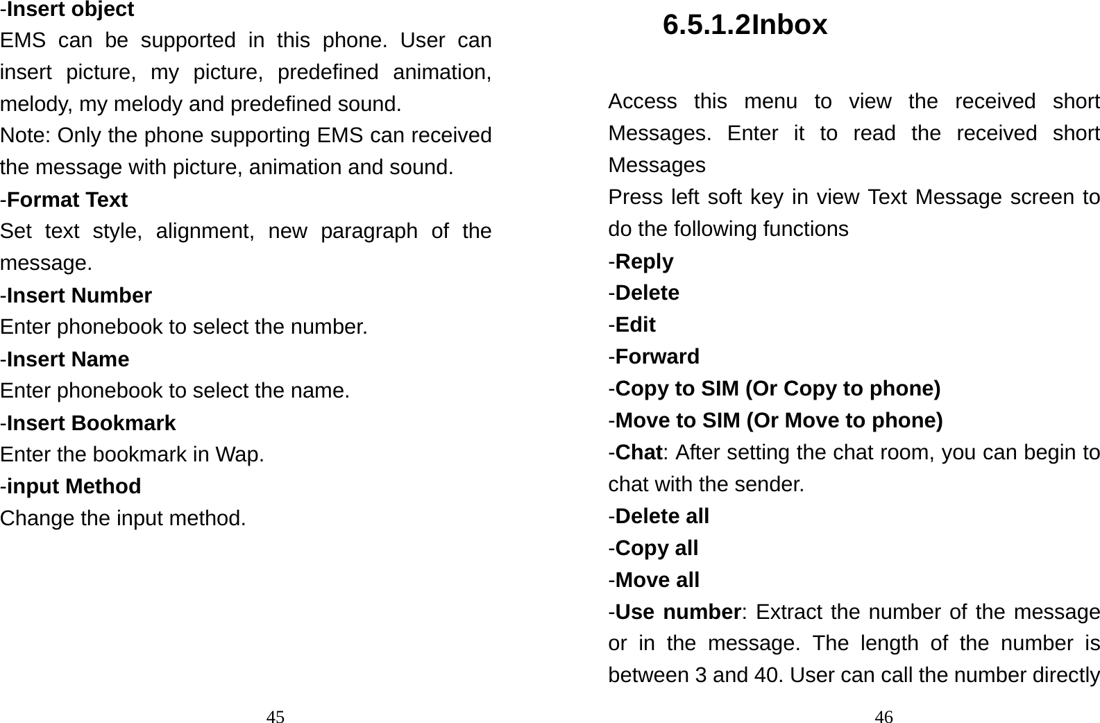                                45-Insert object EMS can be supported in this phone. User can insert picture, my picture, predefined animation, melody, my melody and predefined sound. Note: Only the phone supporting EMS can received the message with picture, animation and sound. -Format Text Set text style, alignment, new paragraph of the message. -Insert Number Enter phonebook to select the number. -Insert Name   Enter phonebook to select the name. -Insert Bookmark Enter the bookmark in Wap. -input Method Change the input method.                                 466.5.1.2 Inbox Access this menu to view the received short Messages. Enter it to read the received short Messages Press left soft key in view Text Message screen to do the following functions -Reply -Delete -Edit -Forward -Copy to SIM (Or Copy to phone) -Move to SIM (Or Move to phone) -Chat: After setting the chat room, you can begin to chat with the sender. -Delete all -Copy all -Move all -Use number: Extract the number of the message or in the message. The length of the number is between 3 and 40. User can call the number directly 