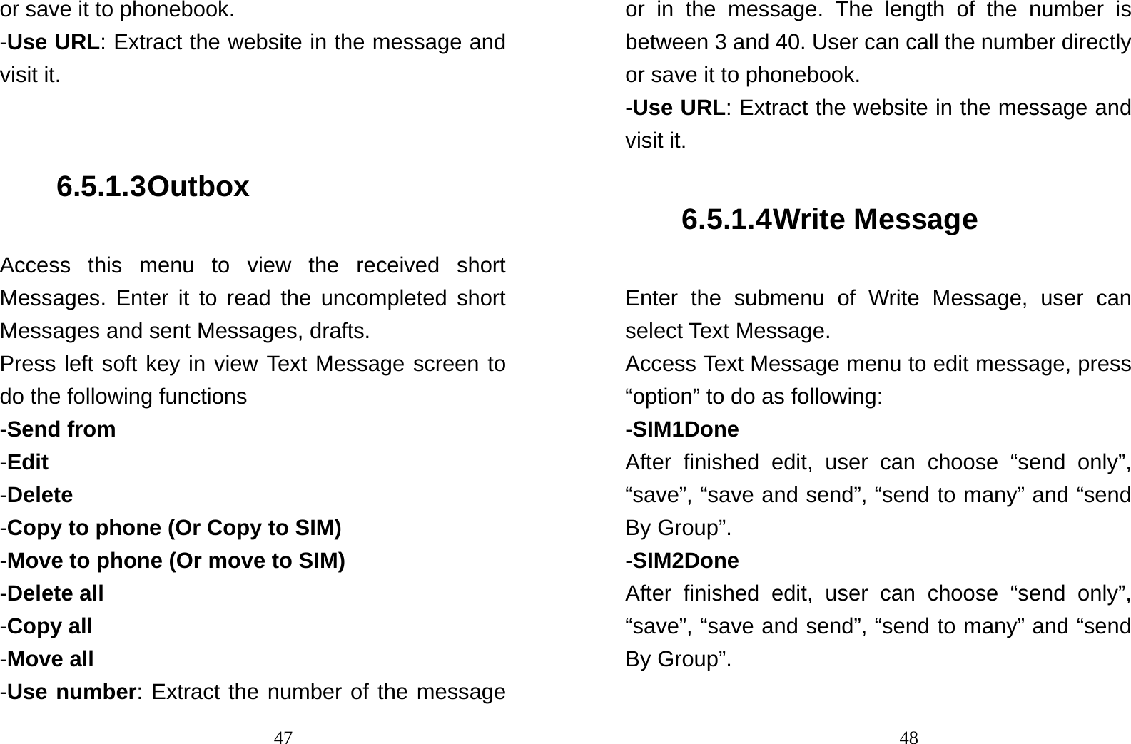                                47or save it to phonebook.   -Use URL: Extract the website in the message and visit it.  6.5.1.3 Outbox Access this menu to view the received short Messages. Enter it to read the uncompleted short Messages and sent Messages, drafts.   Press left soft key in view Text Message screen to do the following functions -Send from   -Edit -Delete -Copy to phone (Or Copy to SIM) -Move to phone (Or move to SIM) -Delete all -Copy all -Move all -Use number: Extract the number of the message                                48or in the message. The length of the number is between 3 and 40. User can call the number directly or save it to phonebook. -Use URL: Extract the website in the message and visit it. 6.5.1.4 Write Message Enter the submenu of Write Message, user can select Text Message. Access Text Message menu to edit message, press “option” to do as following: -SIM1Done After finished edit, user can choose “send only”, “save”, “save and send”, “send to many” and “send By Group”.   -SIM2Done After finished edit, user can choose “send only”, “save”, “save and send”, “send to many” and “send By Group”.  