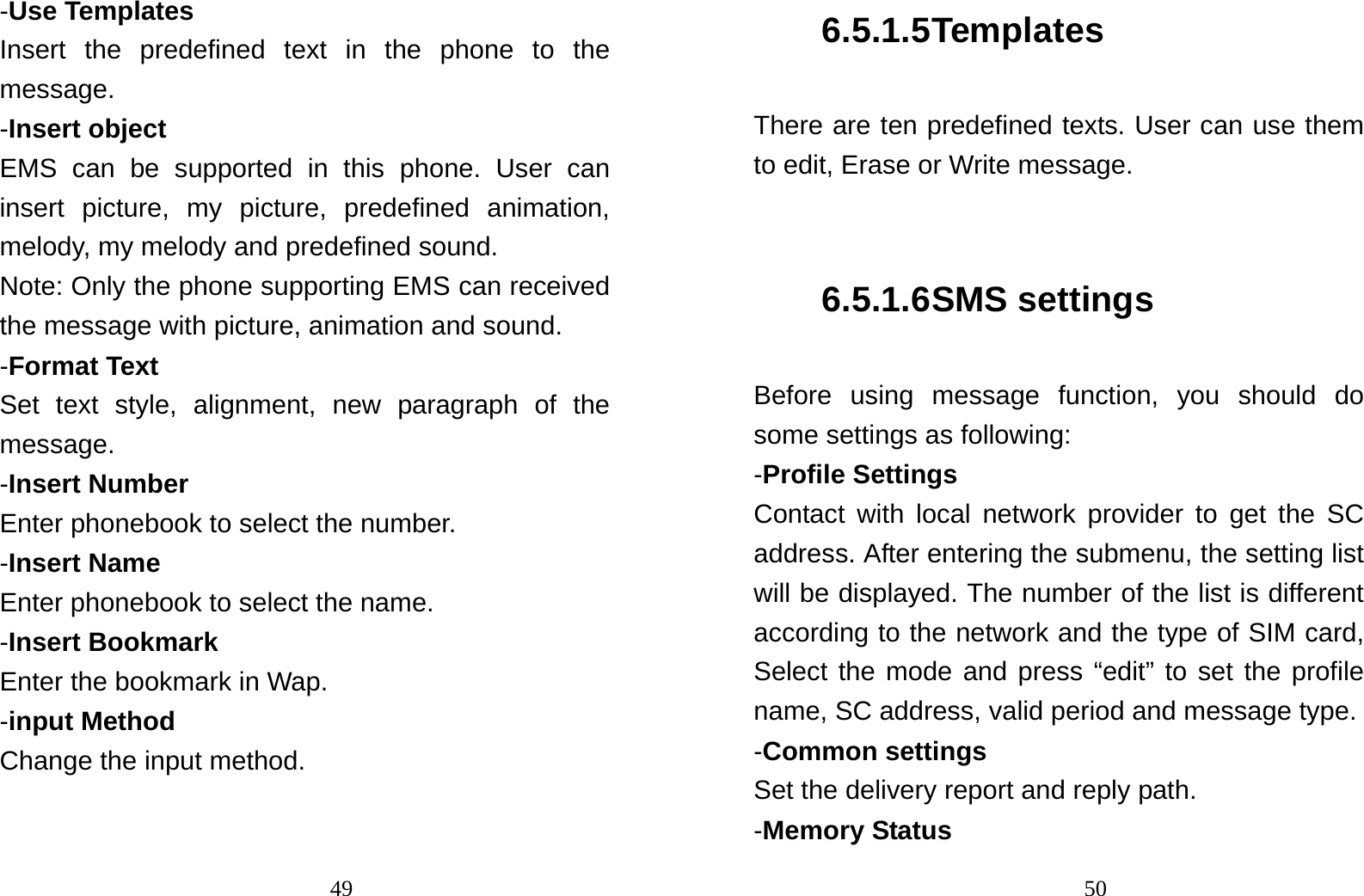                                49-Use Templates Insert the predefined text in the phone to the message. -Insert object EMS can be supported in this phone. User can insert picture, my picture, predefined animation, melody, my melody and predefined sound. Note: Only the phone supporting EMS can received the message with picture, animation and sound. -Format Text Set text style, alignment, new paragraph of the message. -Insert Number Enter phonebook to select the number. -Insert Name   Enter phonebook to select the name. -Insert Bookmark Enter the bookmark in Wap. -input Method Change the input method.                                 506.5.1.5 Templates There are ten predefined texts. User can use them to edit, Erase or Write message.  6.5.1.6 SMS settings Before using message function, you should do some settings as following: -Profile Settings Contact with local network provider to get the SC address. After entering the submenu, the setting list will be displayed. The number of the list is different according to the network and the type of SIM card, Select the mode and press “edit” to set the profile name, SC address, valid period and message type. -Common settings Set the delivery report and reply path. -Memory Status 