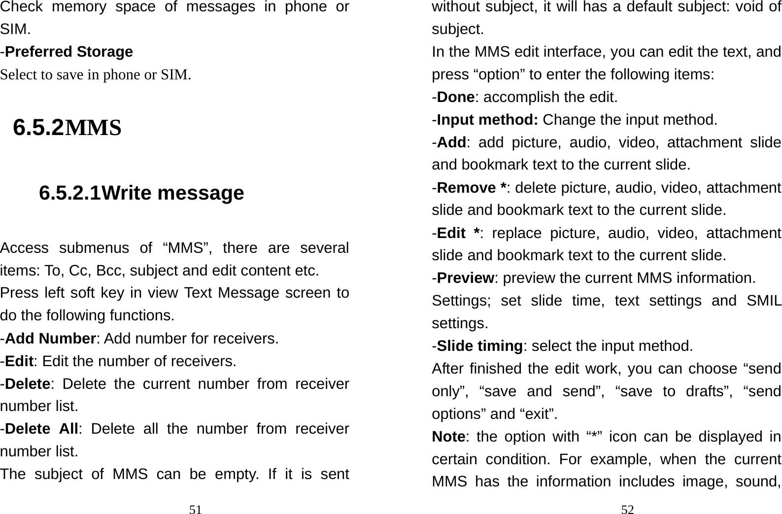                                51Check memory space of messages in phone or SIM. -Preferred Storage Select to save in phone or SIM. 6.5.2 MMS 6.5.2.1 Write message Access submenus of “MMS”, there are several items: To, Cc, Bcc, subject and edit content etc. Press left soft key in view Text Message screen to do the following functions. -Add Number: Add number for receivers. -Edit: Edit the number of receivers. -Delete: Delete the current number from receiver number list. -Delete All: Delete all the number from receiver number list. The subject of MMS can be empty. If it is sent                                52without subject, it will has a default subject: void of subject. In the MMS edit interface, you can edit the text, and press “option” to enter the following items:   -Done: accomplish the edit. -Input method: Change the input method. -Add: add picture, audio, video, attachment slide and bookmark text to the current slide. -Remove *: delete picture, audio, video, attachment slide and bookmark text to the current slide. -Edit *: replace picture, audio, video, attachment slide and bookmark text to the current slide. -Preview: preview the current MMS information. Settings; set slide time, text settings and SMIL settings. -Slide timing: select the input method. After finished the edit work, you can choose “send only”, “save and send”, “save to drafts”, “send options” and “exit”. Note: the option with “*” icon can be displayed in certain condition. For example, when the current MMS has the information includes image, sound, 