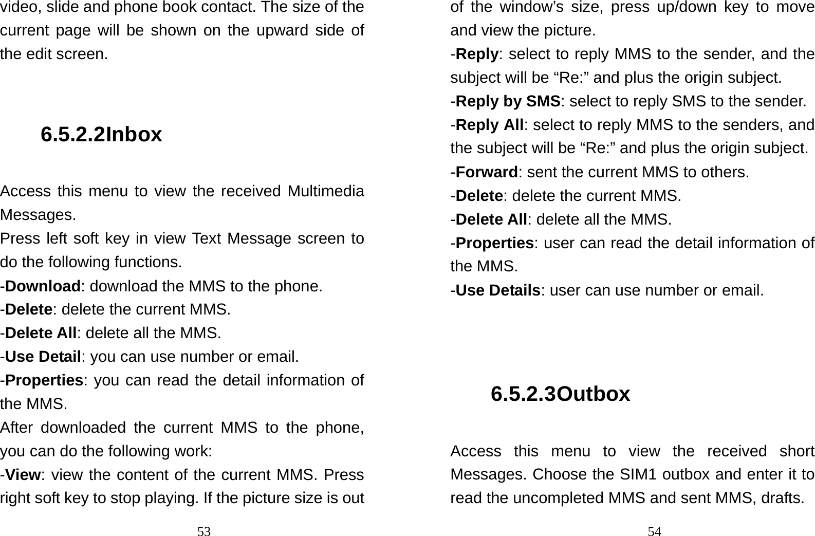                                53video, slide and phone book contact. The size of the current page will be shown on the upward side of the edit screen.  6.5.2.2 Inbox Access this menu to view the received Multimedia Messages. Press left soft key in view Text Message screen to do the following functions. -Download: download the MMS to the phone. -Delete: delete the current MMS. -Delete All: delete all the MMS. -Use Detail: you can use number or email. -Properties: you can read the detail information of the MMS. After downloaded the current MMS to the phone, you can do the following work: -View: view the content of the current MMS. Press right soft key to stop playing. If the picture size is out                                54of the window’s size, press up/down key to move and view the picture.   -Reply: select to reply MMS to the sender, and the subject will be “Re:” and plus the origin subject. -Reply by SMS: select to reply SMS to the sender. -Reply All: select to reply MMS to the senders, and the subject will be “Re:” and plus the origin subject. -Forward: sent the current MMS to others. -Delete: delete the current MMS. -Delete All: delete all the MMS. -Properties: user can read the detail information of the MMS. -Use Details: user can use number or email.   6.5.2.3 Outbox Access this menu to view the received short Messages. Choose the SIM1 outbox and enter it to read the uncompleted MMS and sent MMS, drafts.   