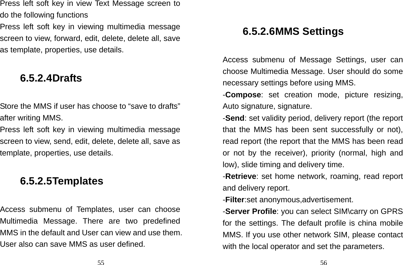                                55Press left soft key in view Text Message screen to do the following functions Press left soft key in viewing multimedia message screen to view, forward, edit, delete, delete all, save as template, properties, use details. 6.5.2.4 Drafts Store the MMS if user has choose to “save to drafts” after writing MMS. Press left soft key in viewing multimedia message screen to view, send, edit, delete, delete all, save as template, properties, use details. 6.5.2.5 Templates Access submenu of Templates, user can choose Multimedia Message. There are two predefined MMS in the default and User can view and use them. User also can save MMS as user defined.                                56 6.5.2.6 MMS Settings Access submenu of Message Settings, user can choose Multimedia Message. User should do some necessary settings before using MMS. -Compose: set creation mode, picture resizing, Auto signature, signature. -Send: set validity period, delivery report (the report that the MMS has been sent successfully or not), read report (the report that the MMS has been read or not by the receiver), priority (normal, high and low), slide timing and delivery time. -Retrieve: set home network, roaming, read report and delivery report. -Filter:set anonymous,advertisement. -Server Profile: you can select SIM\carry on GPRS for the settings. The default profile is china mobile MMS. If you use other network SIM, please contact with the local operator and set the parameters. 