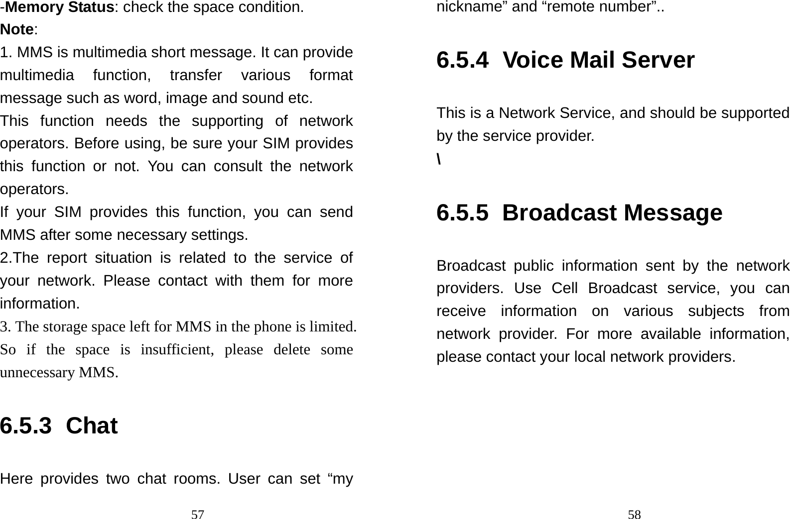                                57-Memory Status: check the space condition. Note:  1. MMS is multimedia short message. It can provide multimedia function, transfer various format message such as word, image and sound etc.   This function needs the supporting of network operators. Before using, be sure your SIM provides this function or not. You can consult the network operators. If your SIM provides this function, you can send MMS after some necessary settings. 2.The report situation is related to the service of your network. Please contact with them for more information. 3. The storage space left for MMS in the phone is limited. So if the space is insufficient, please delete some unnecessary MMS. 6.5.3 Chat Here provides two chat rooms. User can set “my                                58nickname” and “remote number”.. 6.5.4 Voice Mail Server This is a Network Service, and should be supported by the service provider. \ 6.5.5 Broadcast Message Broadcast public information sent by the network providers. Use Cell Broadcast service, you can receive information on various subjects from network provider. For more available information, please contact your local network providers. 
