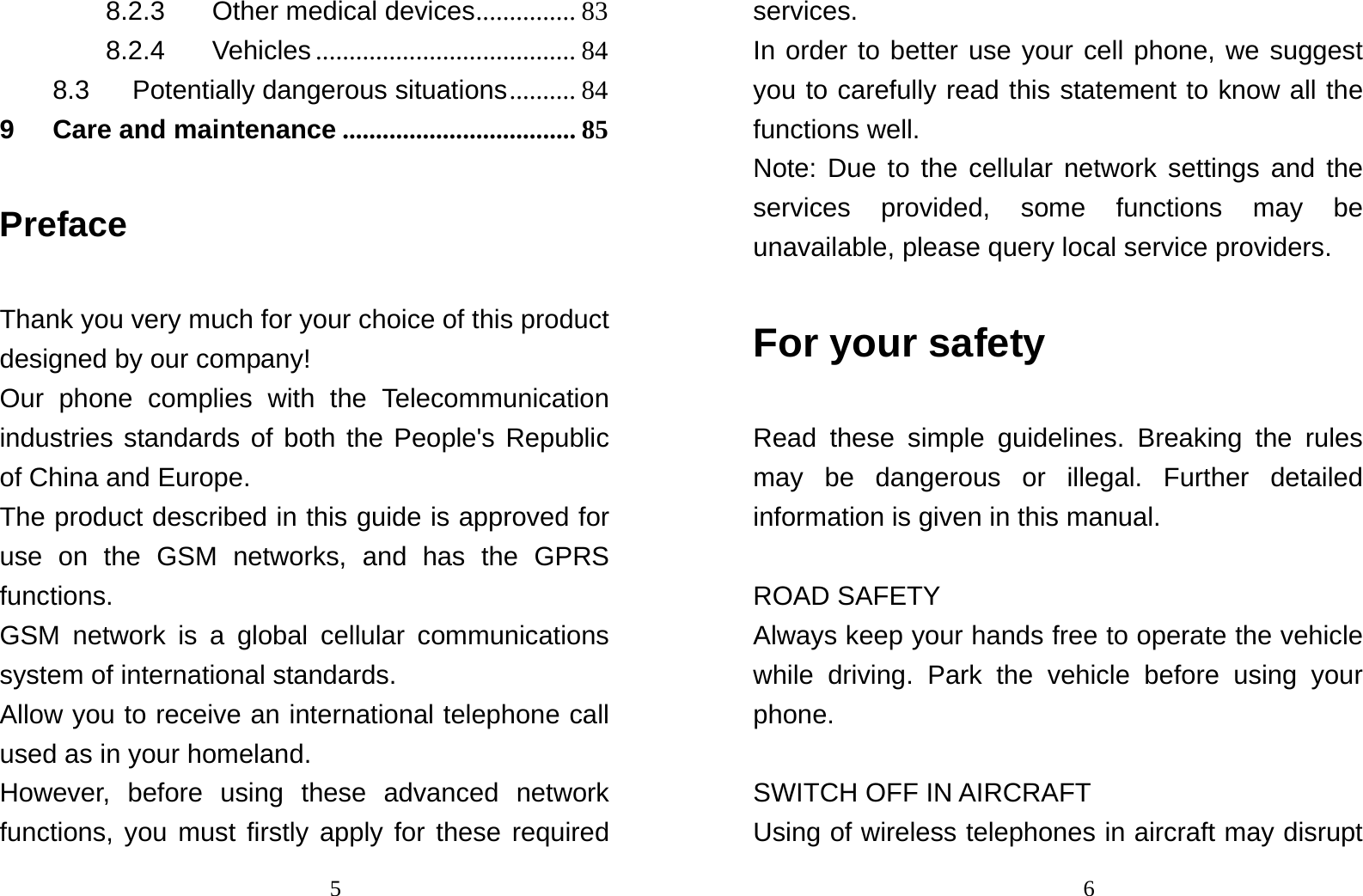                                58.2.3 Other medical devices ...............  83 8.2.4 Vehicles ....................................... 84 8.3 Potentially dangerous situations .......... 84 9 Care and maintenance ................................... 85 Preface Thank you very much for your choice of this product designed by our company! Our phone complies with the Telecommunication industries standards of both the People&apos;s Republic of China and Europe. The product described in this guide is approved for use on the GSM networks, and has the GPRS functions. GSM network is a global cellular communications system of international standards.   Allow you to receive an international telephone call used as in your homeland. However, before using these advanced network functions, you must firstly apply for these required                                6services. In order to better use your cell phone, we suggest you to carefully read this statement to know all the functions well. Note: Due to the cellular network settings and the services provided, some functions may be unavailable, please query local service providers. For your safety Read these simple guidelines. Breaking the rules may be dangerous or illegal. Further detailed information is given in this manual.  ROAD SAFETY   Always keep your hands free to operate the vehicle while driving. Park the vehicle before using your phone.  SWITCH OFF IN AIRCRAFT Using of wireless telephones in aircraft may disrupt 