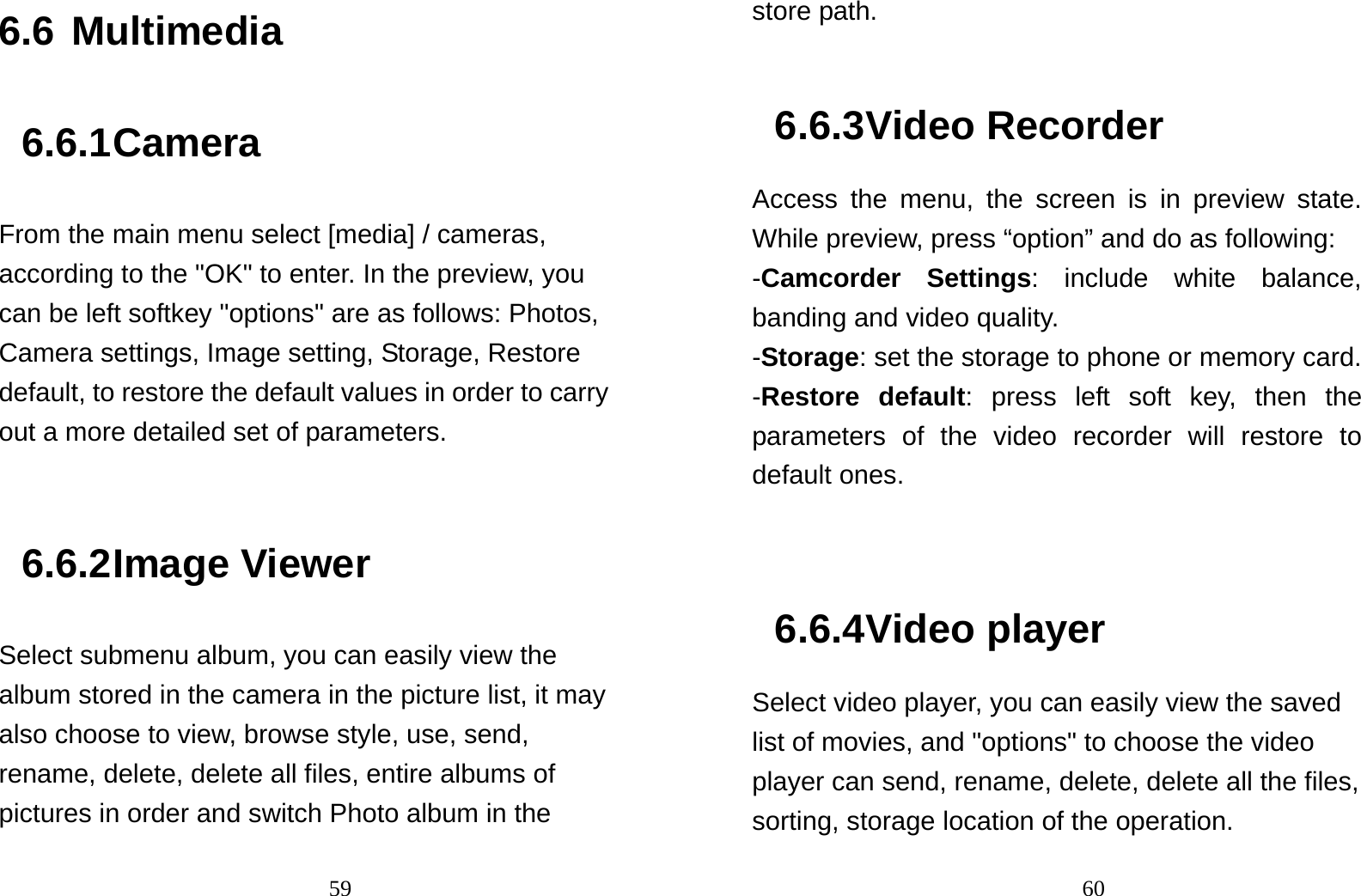                                596.6 Multimedia 6.6.1 Camera From the main menu select [media] / cameras, according to the &quot;OK&quot; to enter. In the preview, you can be left softkey &quot;options&quot; are as follows: Photos, Camera settings, Image setting, Storage, Restore default, to restore the default values in order to carry out a more detailed set of parameters.    6.6.2 Image Viewer Select submenu album, you can easily view the album stored in the camera in the picture list, it may also choose to view, browse style, use, send, rename, delete, delete all files, entire albums of pictures in order and switch Photo album in the                                60store path.    6.6.3 Video Recorder Access the menu, the screen is in preview state. While preview, press “option” and do as following: -Camcorder Settings: include white balance, banding and video quality. -Storage: set the storage to phone or memory card. -Restore default: press left soft key, then the parameters of the video recorder will restore to default ones.   6.6.4 Video player Select video player, you can easily view the saved list of movies, and &quot;options&quot; to choose the video player can send, rename, delete, delete all the files, sorting, storage location of the operation.   