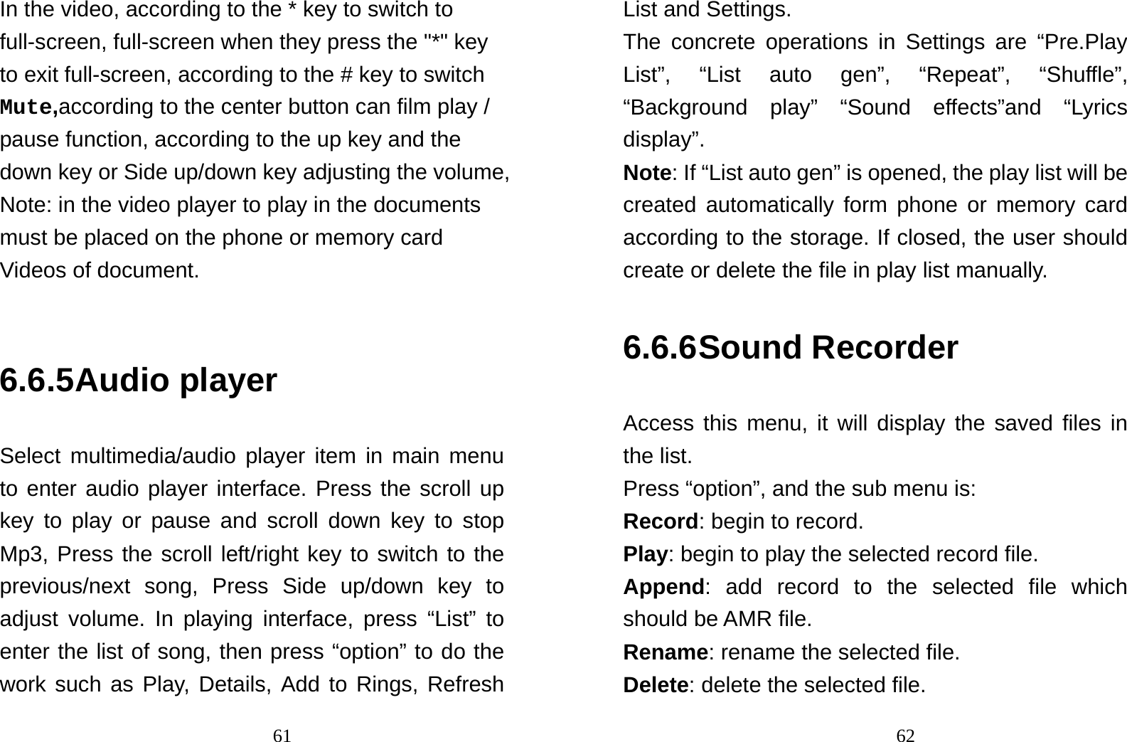                                61In the video, according to the * key to switch to full-screen, full-screen when they press the &quot;*&quot; key to exit full-screen, according to the # key to switch Mute,according to the center button can film play / pause function, according to the up key and the down key or Side up/down key adjusting the volume, Note: in the video player to play in the documents must be placed on the phone or memory card Videos of document.   6.6.5 Audio player Select multimedia/audio player item in main menu to enter audio player interface. Press the scroll up key to play or pause and scroll down key to stop Mp3, Press the scroll left/right key to switch to the previous/next song, Press Side up/down key to adjust volume. In playing interface, press “List” to enter the list of song, then press “option” to do the work such as Play, Details, Add to Rings, Refresh                                62List and Settings.   The concrete operations in Settings are “Pre.Play List”, “List auto gen”, “Repeat”, “Shuffle”, “Background play” “Sound effects”and “Lyrics display”. Note: If “List auto gen” is opened, the play list will be created automatically form phone or memory card according to the storage. If closed, the user should create or delete the file in play list manually.   6.6.6 Sound Recorder Access this menu, it will display the saved files in the list. Press “option”, and the sub menu is: Record: begin to record. Play: begin to play the selected record file. Append: add record to the selected file which should be AMR file. Rename: rename the selected file. Delete: delete the selected file.   