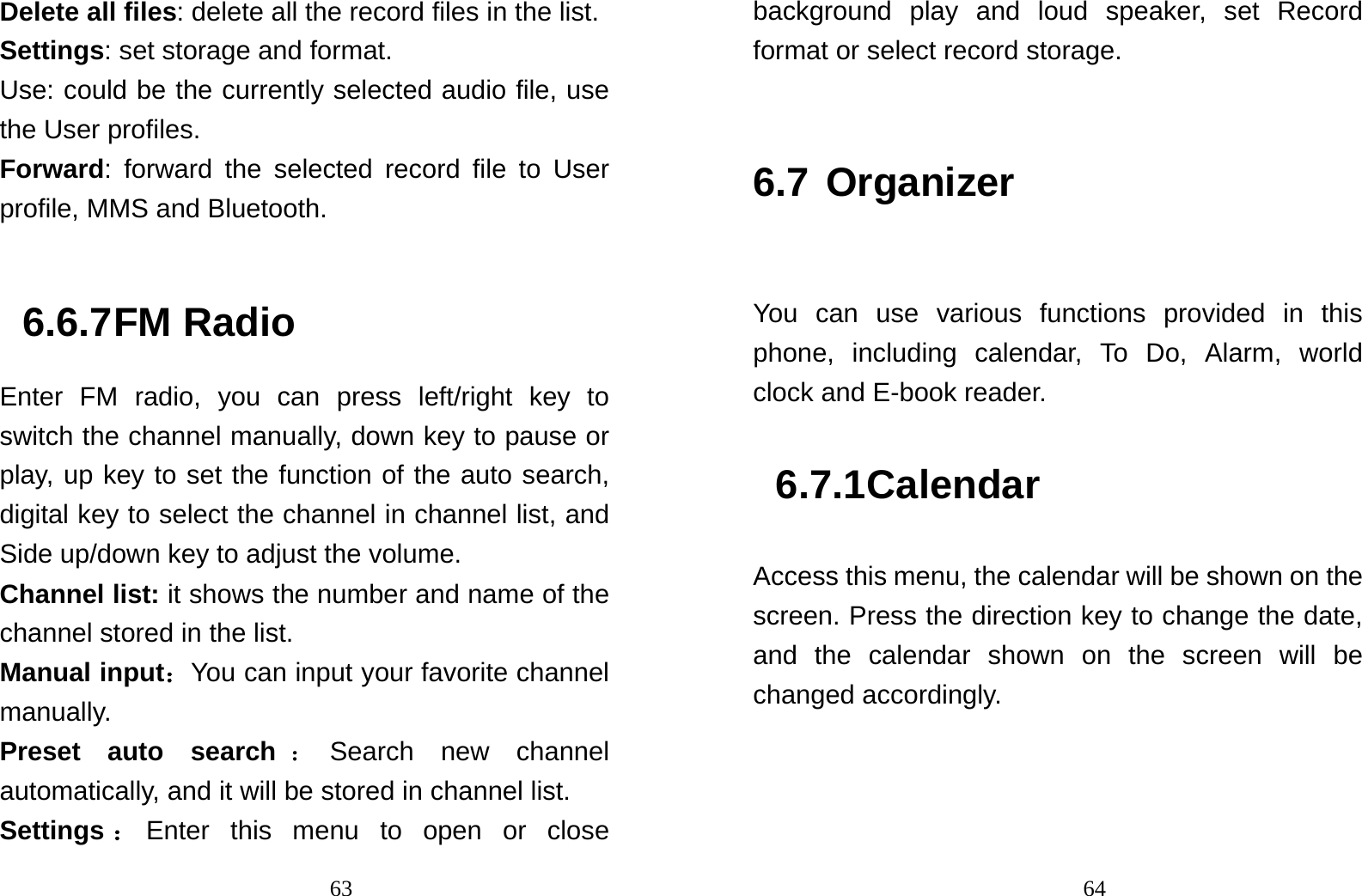                                63Delete all files: delete all the record files in the list. Settings: set storage and format. Use: could be the currently selected audio file, use the User profiles. Forward: forward the selected record file to User profile, MMS and Bluetooth.   6.6.7 FM Radio Enter FM radio, you can press left/right key to switch the channel manually, down key to pause or play, up key to set the function of the auto search, digital key to select the channel in channel list, and Side up/down key to adjust the volume.   Channel list: it shows the number and name of the channel stored in the list. Manual input：You can input your favorite channel manually. Preset auto search ：Search new channel automatically, and it will be stored in channel list. Settings ：Enter this menu to open or close                                64background play and loud speaker, set Record format or select record storage.  6.7 Organizer  You can use various functions provided in this phone, including calendar, To Do, Alarm, world clock and E-book reader. 6.7.1 Calendar Access this menu, the calendar will be shown on the screen. Press the direction key to change the date, and the calendar shown on the screen will be changed accordingly. 