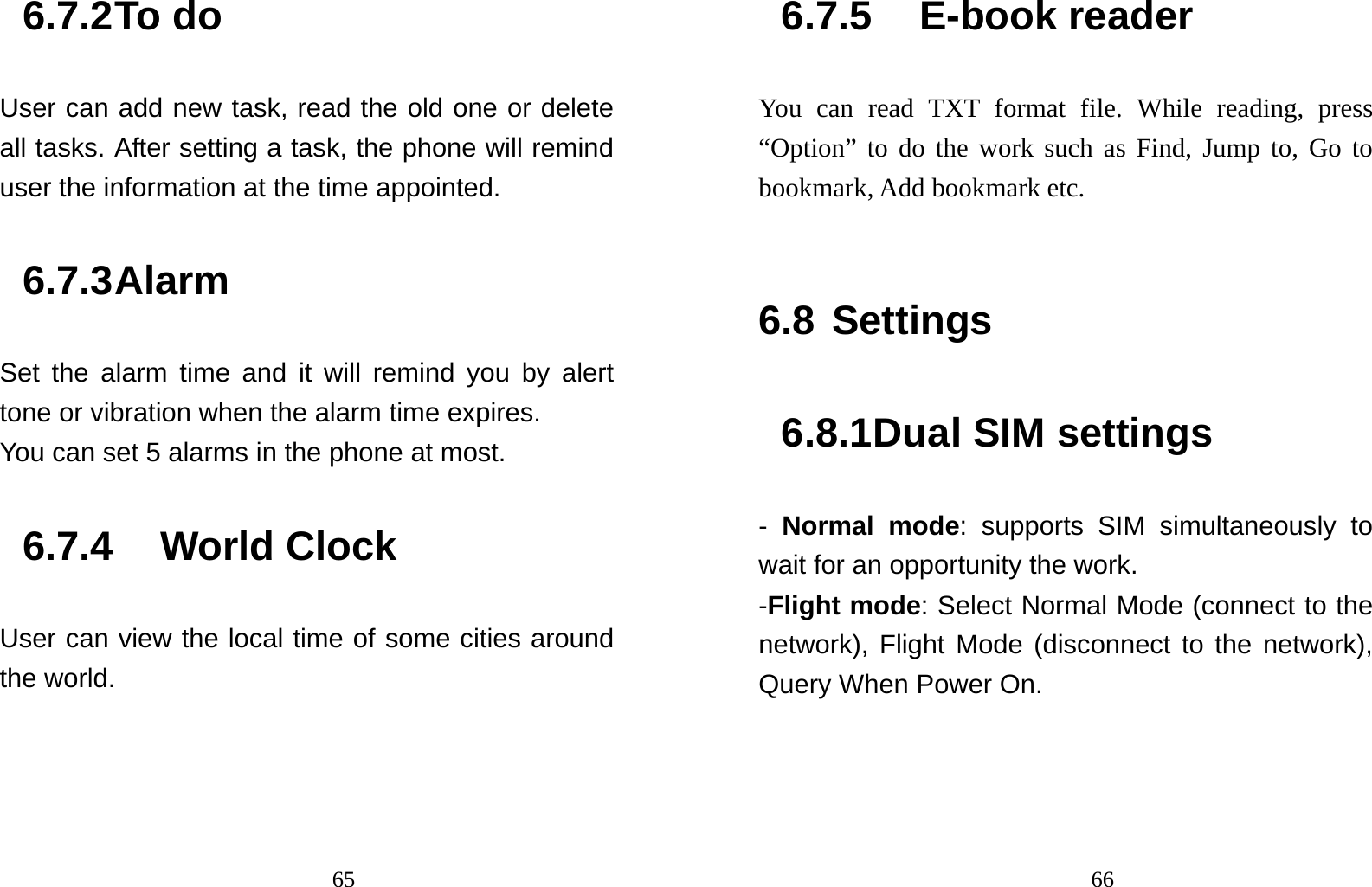                                656.7.2 To do   User can add new task, read the old one or delete all tasks. After setting a task, the phone will remind user the information at the time appointed. 6.7.3 Alarm Set the alarm time and it will remind you by alert tone or vibration when the alarm time expires. You can set 5 alarms in the phone at most.   6.7.4 World Clock User can view the local time of some cities around the world.                                666.7.5 E-book reader You can read TXT format file. While reading, press “Option” to do the work such as Find, Jump to, Go to bookmark, Add bookmark etc.  6.8 Settings 6.8.1 Dual SIM settings - Normal mode: supports SIM simultaneously to wait for an opportunity the work. -Flight mode: Select Normal Mode (connect to the network), Flight Mode (disconnect to the network), Query When Power On. 