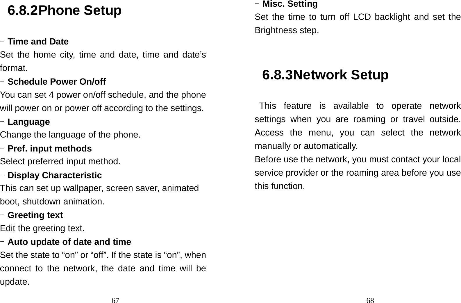                                676.8.2 Phone Setup - Time and Date Set the home city, time and date, time and date’s format.  - Schedule Power On/off You can set 4 power on/off schedule, and the phone will power on or power off according to the settings. - Language Change the language of the phone. - Pref. input methods Select preferred input method. - Display Characteristic This can set up wallpaper, screen saver, animated boot, shutdown animation. - Greeting text Edit the greeting text. - Auto update of date and time Set the state to “on” or “off”. If the state is “on”, when connect to the network, the date and time will be update.                                68- Misc. Setting Set the time to turn off LCD backlight and set the Brightness step.  6.8.3 Network Setup  This feature is available to operate network settings when you are roaming or travel outside. Access the menu, you can select the network manually or automatically.   Before use the network, you must contact your local service provider or the roaming area before you use this function.  