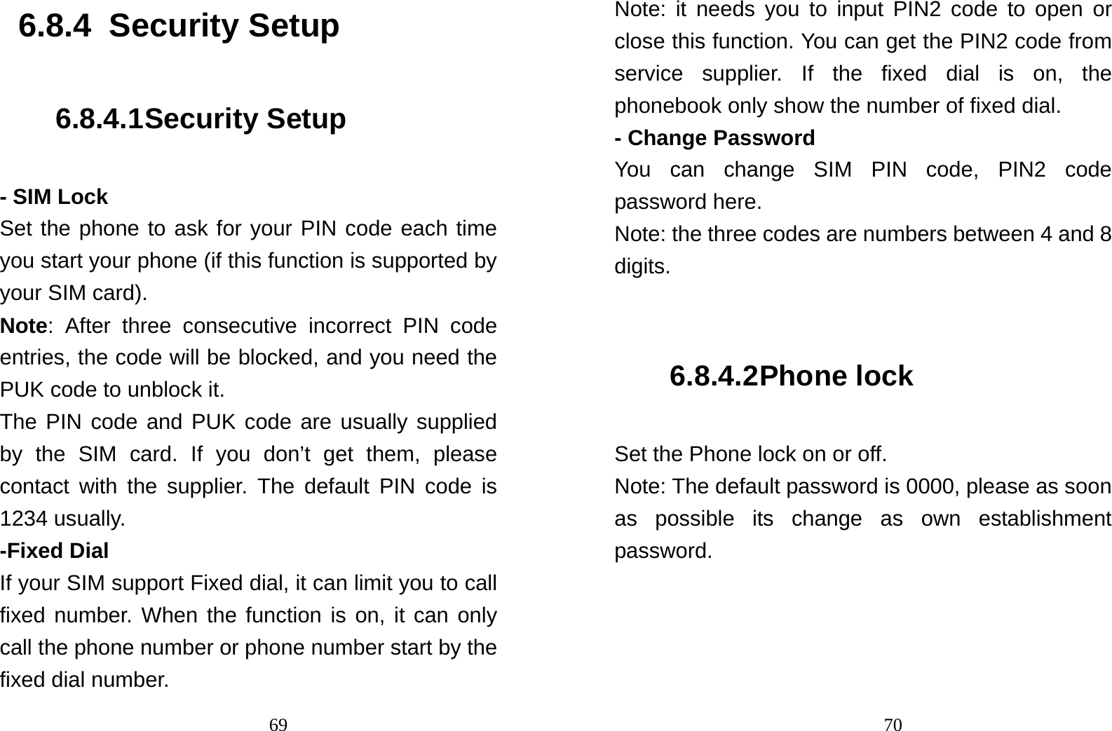                                696.8.4  Security Setup 6.8.4.1 Security Setup - SIM Lock Set the phone to ask for your PIN code each time you start your phone (if this function is supported by your SIM card). Note: After three consecutive incorrect PIN code entries, the code will be blocked, and you need the PUK code to unblock it. The PIN code and PUK code are usually supplied by the SIM card. If you don’t get them, please contact with the supplier. The default PIN code is 1234 usually.   -Fixed Dial If your SIM support Fixed dial, it can limit you to call fixed number. When the function is on, it can only call the phone number or phone number start by the fixed dial number.                                70Note: it needs you to input PIN2 code to open or close this function. You can get the PIN2 code from service supplier. If the fixed dial is on, the phonebook only show the number of fixed dial.   - Change Password You can change SIM PIN code, PIN2 code password here. Note: the three codes are numbers between 4 and 8 digits.  6.8.4.2 Phone lock Set the Phone lock on or off. Note: The default password is 0000, please as soon as possible its change as own establishment password. 