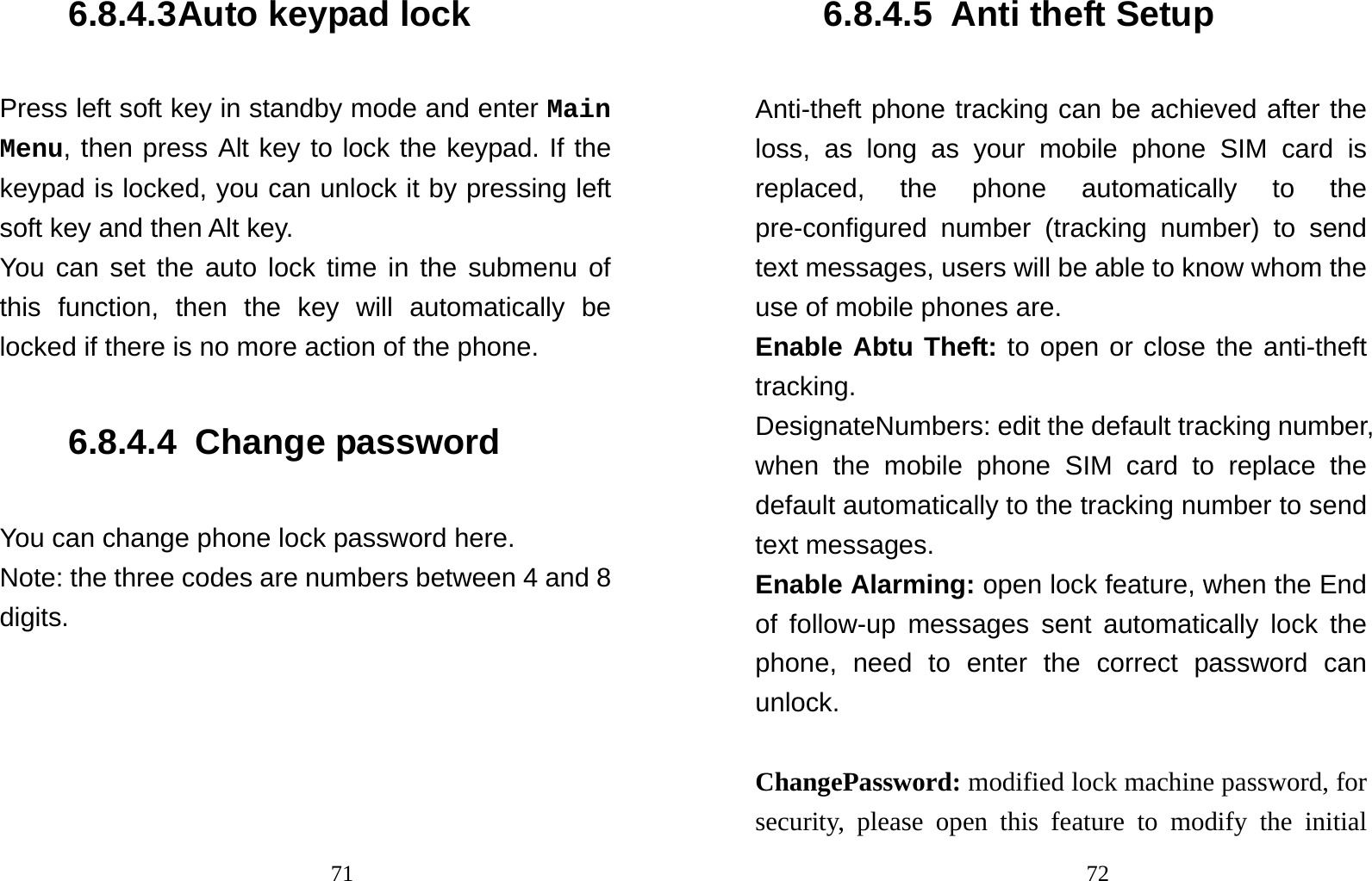                                716.8.4.3 Auto keypad lock Press left soft key in standby mode and enter Main Menu, then press Alt key to lock the keypad. If the keypad is locked, you can unlock it by pressing left soft key and then Alt key. You can set the auto lock time in the submenu of this function, then the key will automatically be locked if there is no more action of the phone. 6.8.4.4  Change password You can change phone lock password here. Note: the three codes are numbers between 4 and 8 digits.                                 726.8.4.5  Anti theft Setup Anti-theft phone tracking can be achieved after the loss, as long as your mobile phone SIM card is replaced, the phone automatically to the pre-configured number (tracking number) to send text messages, users will be able to know whom the use of mobile phones are. Enable Abtu Theft: to open or close the anti-theft tracking.  DesignateNumbers: edit the default tracking number, when the mobile phone SIM card to replace the default automatically to the tracking number to send text messages.   Enable Alarming: open lock feature, when the End of follow-up messages sent automatically lock the phone, need to enter the correct password can unlock.                                       ChangePassword: modified lock machine password, for security, please open this feature to modify the initial 