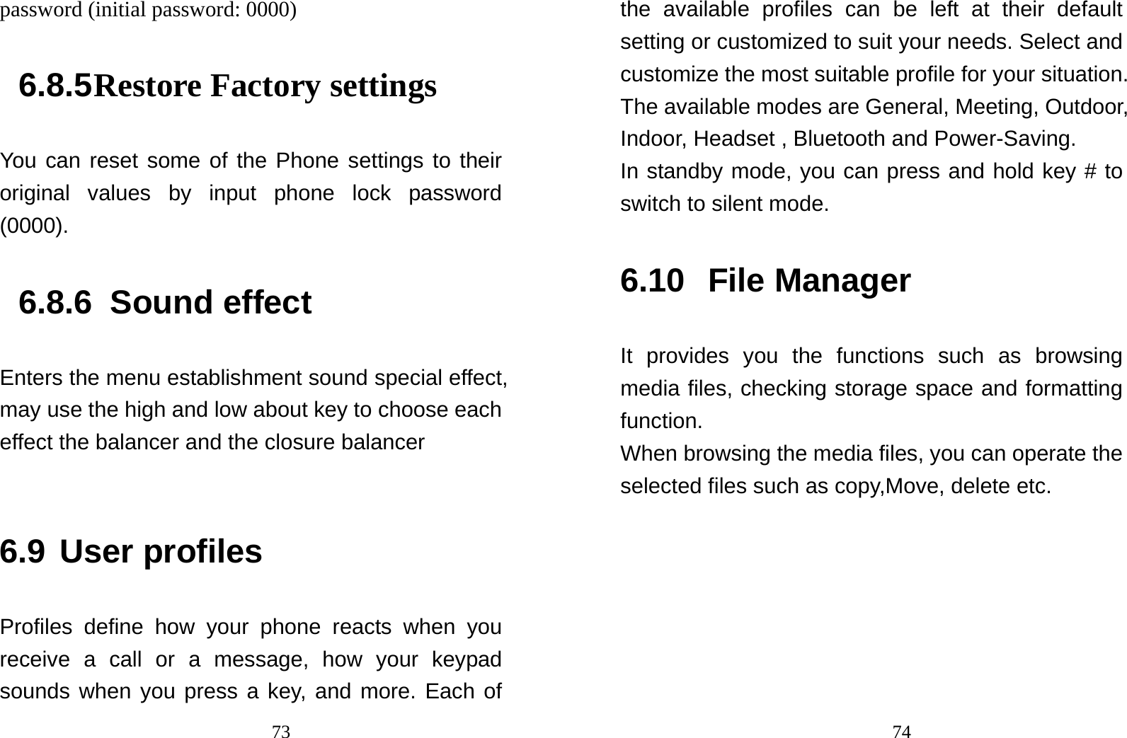                                73password (initial password: 0000) 6.8.5 Restore Factory settings You can reset some of the Phone settings to their original values by input phone lock password (0000). 6.8.6  Sound effect Enters the menu establishment sound special effect, may use the high and low about key to choose each effect the balancer and the closure balancer  6.9 User profiles Profiles define how your phone reacts when you receive a call or a message, how your keypad sounds when you press a key, and more. Each of                                74the available profiles can be left at their default setting or customized to suit your needs. Select and customize the most suitable profile for your situation. The available modes are General, Meeting, Outdoor, Indoor, Headset , Bluetooth and Power-Saving.   In standby mode, you can press and hold key # to switch to silent mode. 6.10 File Manager It provides you the functions such as browsing media files, checking storage space and formatting function. When browsing the media files, you can operate the selected files such as copy,Move, delete etc.  