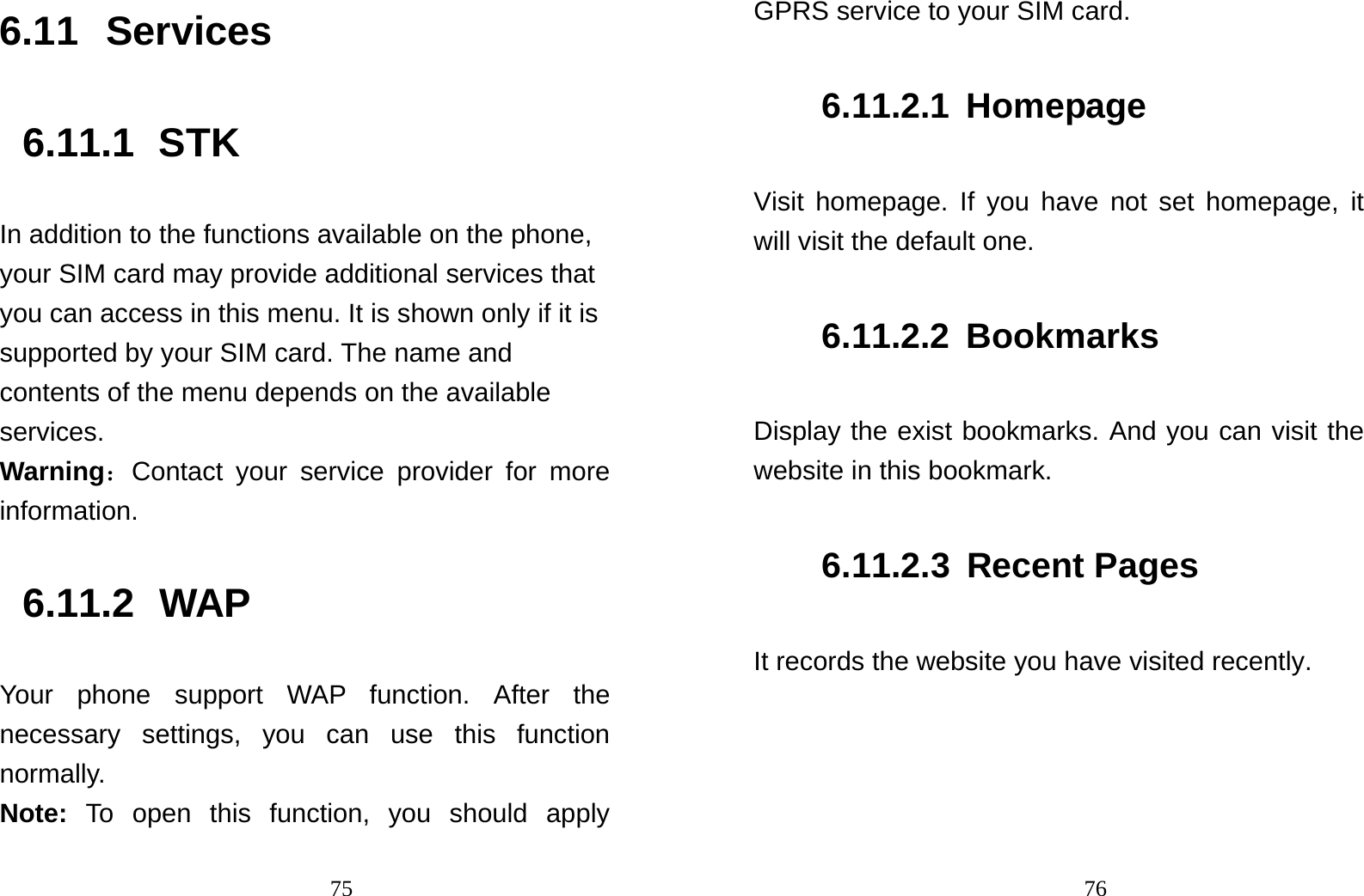                                756.11 Services 6.11.1 STK In addition to the functions available on the phone, your SIM card may provide additional services that you can access in this menu. It is shown only if it is supported by your SIM card. The name and contents of the menu depends on the available services. Warning：Contact your service provider for more information. 6.11.2 WAP Your phone support WAP function. After the necessary settings, you can use this function normally. Note:  To open this function, you should apply                                76GPRS service to your SIM card. 6.11.2.1 Homepage Visit homepage. If you have not set homepage, it will visit the default one. 6.11.2.2 Bookmarks Display the exist bookmarks. And you can visit the website in this bookmark. 6.11.2.3 Recent Pages It records the website you have visited recently. 