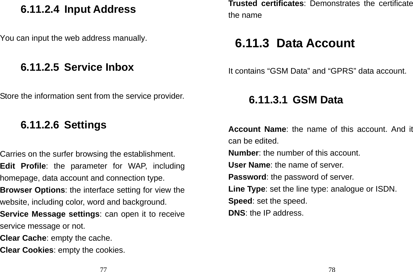                                776.11.2.4 Input Address You can input the web address manually. 6.11.2.5 Service Inbox Store the information sent from the service provider. 6.11.2.6 Settings Carries on the surfer browsing the establishment. Edit Profile: the parameter for WAP, including homepage, data account and connection type. Browser Options: the interface setting for view the website, including color, word and background. Service Message settings: can open it to receive service message or not. Clear Cache: empty the cache. Clear Cookies: empty the cookies.                                78Trusted certificates: Demonstrates the certificate the name 6.11.3 Data Account It contains “GSM Data” and “GPRS” data account. 6.11.3.1 GSM Data Account Name: the name of this account. And it can be edited. Number: the number of this account. User Name: the name of server. Password: the password of server. Line Type: set the line type: analogue or ISDN. Speed: set the speed. DNS: the IP address. 