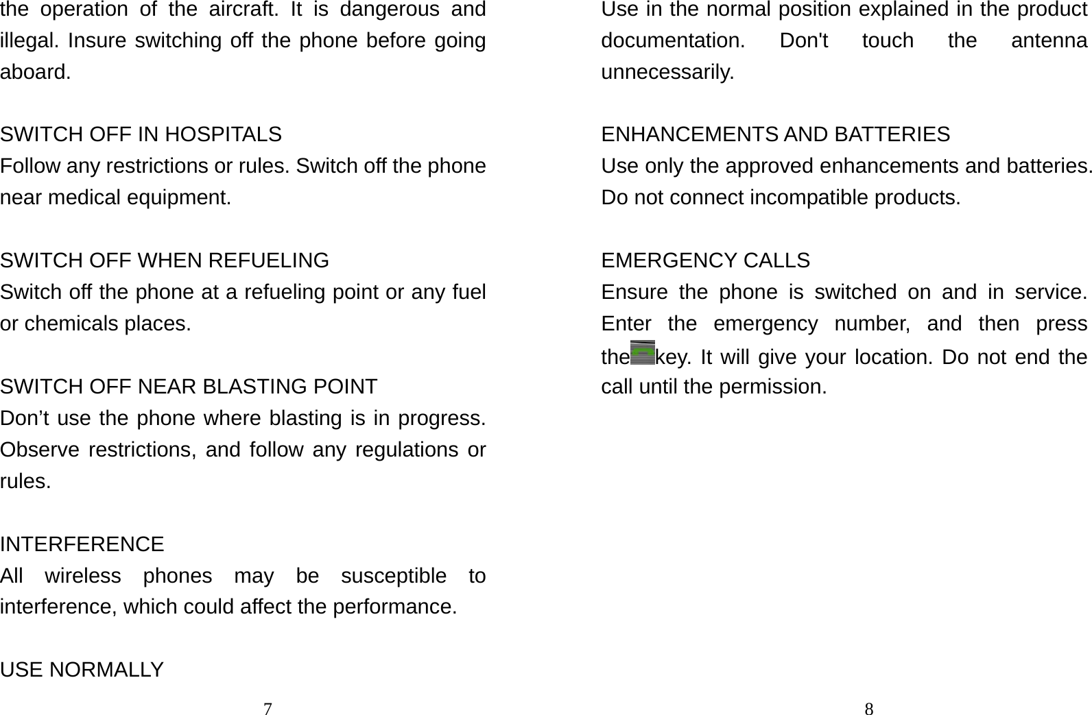                                7the operation of the aircraft. It is dangerous and illegal. Insure switching off the phone before going aboard.   SWITCH OFF IN HOSPITALS Follow any restrictions or rules. Switch off the phone near medical equipment.  SWITCH OFF WHEN REFUELING Switch off the phone at a refueling point or any fuel or chemicals places.  SWITCH OFF NEAR BLASTING POINT Don’t use the phone where blasting is in progress. Observe restrictions, and follow any regulations or rules.  INTERFERENCE All wireless phones may be susceptible to interference, which could affect the performance.  USE NORMALLY                                8Use in the normal position explained in the product documentation. Don&apos;t touch the antenna unnecessarily.  ENHANCEMENTS AND BATTERIES Use only the approved enhancements and batteries. Do not connect incompatible products.  EMERGENCY CALLS Ensure the phone is switched on and in service. Enter the emergency number, and then press the key. It will give your location. Do not end the call until the permission.         