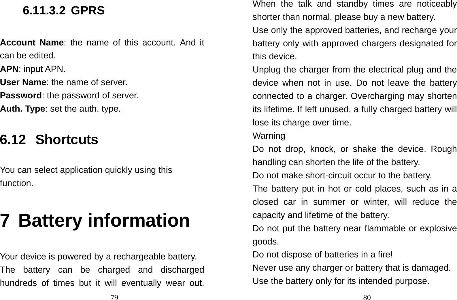                                796.11.3.2 GPRS Account Name: the name of this account. And it can be edited. APN: input APN. User Name: the name of server. Password: the password of server. Auth. Type: set the auth. type. 6.12 Shortcuts You can select application quickly using this function.  7 Battery information Your device is powered by a rechargeable battery. The battery can be charged and discharged hundreds of times but it will eventually wear out.                                80When the talk and standby times are noticeably shorter than normal, please buy a new battery. Use only the approved batteries, and recharge your battery only with approved chargers designated for this device. Unplug the charger from the electrical plug and the device when not in use. Do not leave the battery connected to a charger. Overcharging may shorten its lifetime. If left unused, a fully charged battery will lose its charge over time.   Warning Do not drop, knock, or shake the device. Rough handling can shorten the life of the battery. Do not make short-circuit occur to the battery.   The battery put in hot or cold places, such as in a closed car in summer or winter, will reduce the capacity and lifetime of the battery.   Do not put the battery near flammable or explosive goods. Do not dispose of batteries in a fire! Never use any charger or battery that is damaged. Use the battery only for its intended purpose. 