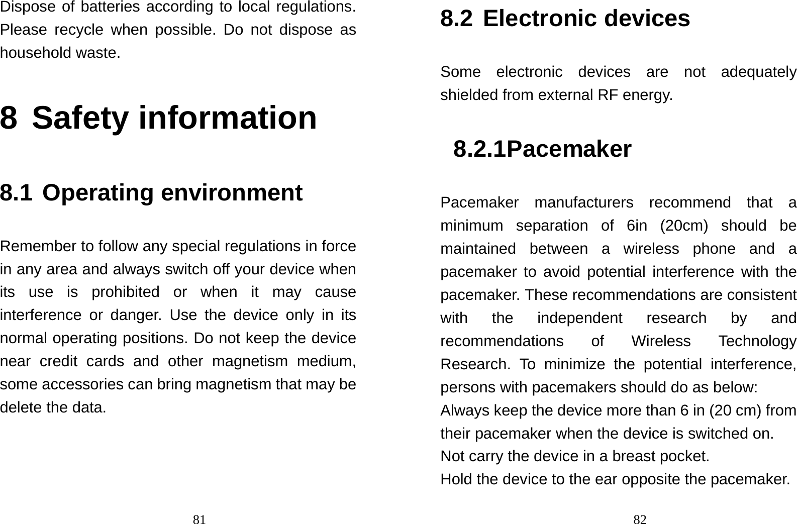                                81Dispose of batteries according to local regulations. Please recycle when possible. Do not dispose as household waste.   8 Safety information 8.1 Operating environment Remember to follow any special regulations in force in any area and always switch off your device when its use is prohibited or when it may cause interference or danger. Use the device only in its normal operating positions. Do not keep the device near credit cards and other magnetism medium, some accessories can bring magnetism that may be delete the data.                                828.2 Electronic devices Some electronic devices are not adequately shielded from external RF energy. 8.2.1 Pacemaker Pacemaker manufacturers recommend that a minimum separation of 6in (20cm) should be maintained between a wireless phone and a pacemaker to avoid potential interference with the pacemaker. These recommendations are consistent with the independent research by and recommendations of Wireless Technology Research. To minimize the potential interference, persons with pacemakers should do as below: Always keep the device more than 6 in (20 cm) from their pacemaker when the device is switched on. Not carry the device in a breast pocket. Hold the device to the ear opposite the pacemaker. 
