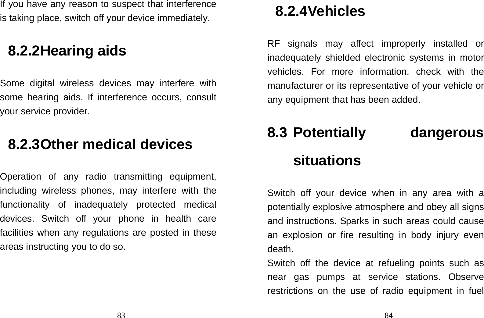                                83If you have any reason to suspect that interference is taking place, switch off your device immediately. 8.2.2 Hearing aids Some digital wireless devices may interfere with some hearing aids. If interference occurs, consult your service provider. 8.2.3 Other medical devices Operation of any radio transmitting equipment, including wireless phones, may interfere with the functionality of inadequately protected medical devices. Switch off your phone in health care facilities when any regulations are posted in these areas instructing you to do so.                                848.2.4 Vehicles RF signals may affect improperly installed or inadequately shielded electronic systems in motor vehicles. For more information, check with the manufacturer or its representative of your vehicle or any equipment that has been added. 8.3 Potentially  dangerous situations Switch off your device when in any area with a potentially explosive atmosphere and obey all signs and instructions. Sparks in such areas could cause an explosion or fire resulting in body injury even death. Switch off the device at refueling points such as near gas pumps at service stations. Observe restrictions on the use of radio equipment in fuel 