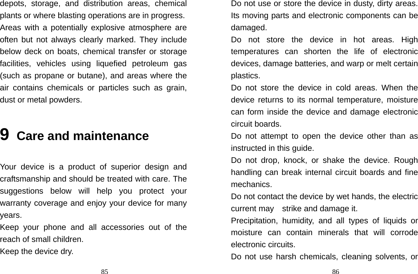                                85depots, storage, and distribution areas, chemical plants or where blasting operations are in progress. Areas with a potentially explosive atmosphere are often but not always clearly marked. They include below deck on boats, chemical transfer or storage facilities, vehicles using liquefied petroleum gas (such as propane or butane), and areas where the air contains chemicals or particles such as grain, dust or metal powders. 9 Care and maintenance Your device is a product of superior design and craftsmanship and should be treated with care. The suggestions below will help you protect your warranty coverage and enjoy your device for many years. Keep your phone and all accessories out of the reach of small children. Keep the device dry.                                  86Do not use or store the device in dusty, dirty areas. Its moving parts and electronic components can be damaged. Do not store the device in hot areas. High temperatures can shorten the life of electronic devices, damage batteries, and warp or melt certain plastics. Do not store the device in cold areas. When the device returns to its normal temperature, moisture can form inside the device and damage electronic circuit boards. Do not attempt to open the device other than as instructed in this guide. Do not drop, knock, or shake the device. Rough handling can break internal circuit boards and fine mechanics. Do not contact the device by wet hands, the electric current may    strike and damage it. Precipitation, humidity, and all types of liquids or moisture can contain minerals that will corrode electronic circuits. Do not use harsh chemicals, cleaning solvents, or 