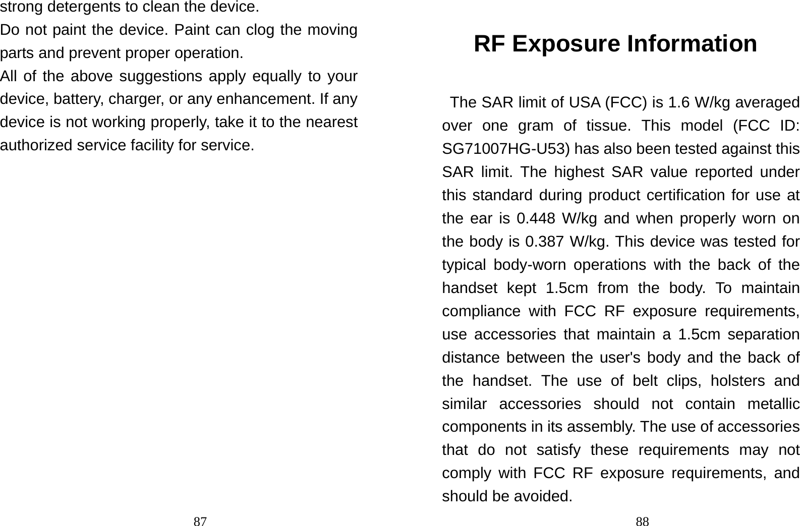                                87strong detergents to clean the device. Do not paint the device. Paint can clog the moving parts and prevent proper operation. All of the above suggestions apply equally to your device, battery, charger, or any enhancement. If any device is not working properly, take it to the nearest authorized service facility for service.                                 88RF Exposure Information The SAR limit of USA (FCC) is 1.6 W/kg averaged over one gram of tissue. This model (FCC ID: SG71007HG-U53) has also been tested against this SAR limit. The highest SAR value reported under this standard during product certification for use at the ear is 0.448 W/kg and when properly worn on the body is 0.387 W/kg. This device was tested for typical body-worn operations with the back of the handset kept 1.5cm from the body. To maintain compliance with FCC RF exposure requirements, use accessories that maintain a 1.5cm separation distance between the user&apos;s body and the back of the handset. The use of belt clips, holsters and similar accessories should not contain metallic components in its assembly. The use of accessories that do not satisfy these requirements may not comply with FCC RF exposure requirements, and should be avoided. 