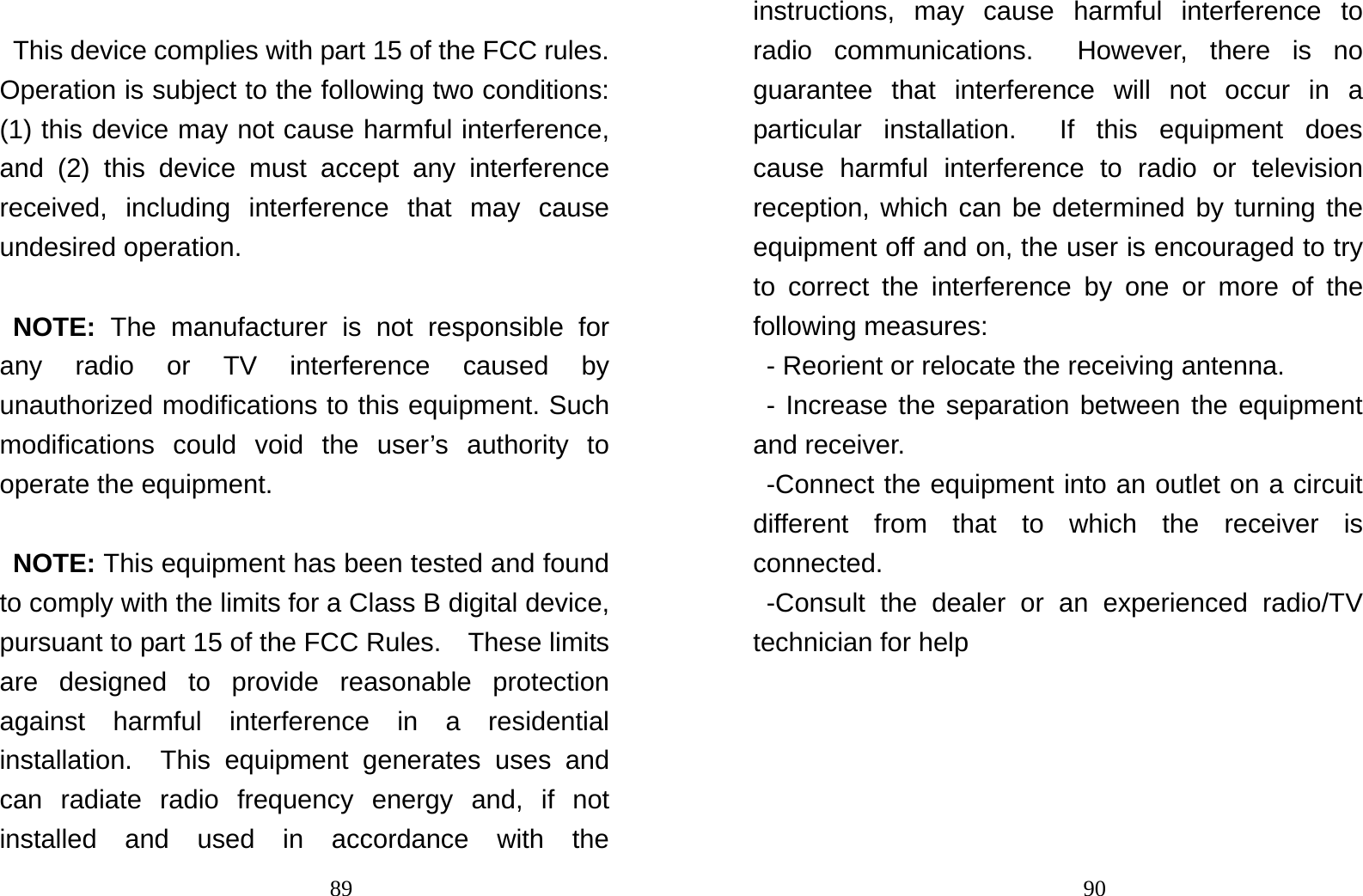                                89 This device complies with part 15 of the FCC rules. Operation is subject to the following two conditions: (1) this device may not cause harmful interference, and (2) this device must accept any interference received, including interference that may cause undesired operation.  NOTE: The manufacturer is not responsible for any radio or TV interference caused by unauthorized modifications to this equipment. Such modifications could void the user’s authority to operate the equipment.  NOTE: This equipment has been tested and found to comply with the limits for a Class B digital device, pursuant to part 15 of the FCC Rules.    These limits are designed to provide reasonable protection against harmful interference in a residential installation.  This equipment generates uses and can radiate radio frequency energy and, if not installed and used in accordance with the                                90instructions, may cause harmful interference to radio communications.  However, there is no guarantee that interference will not occur in a particular installation.  If this equipment does cause harmful interference to radio or television reception, which can be determined by turning the equipment off and on, the user is encouraged to try to correct the interference by one or more of the following measures: - Reorient or relocate the receiving antenna. - Increase the separation between the equipment and receiver. -Connect the equipment into an outlet on a circuit different from that to which the receiver is connected. -Consult the dealer or an experienced radio/TV technician for help   