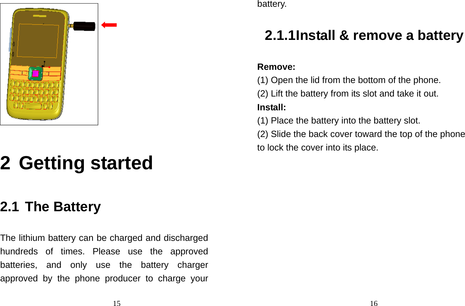                                15 2 Getting started 2.1 The Battery The lithium battery can be charged and discharged hundreds of times. Please use the approved batteries, and only use the battery charger approved by the phone producer to charge your                                16battery.  2.1.1 Install &amp; remove a battery Remove: (1) Open the lid from the bottom of the phone. (2) Lift the battery from its slot and take it out. Install:  (1) Place the battery into the battery slot. (2) Slide the back cover toward the top of the phone to lock the cover into its place. 