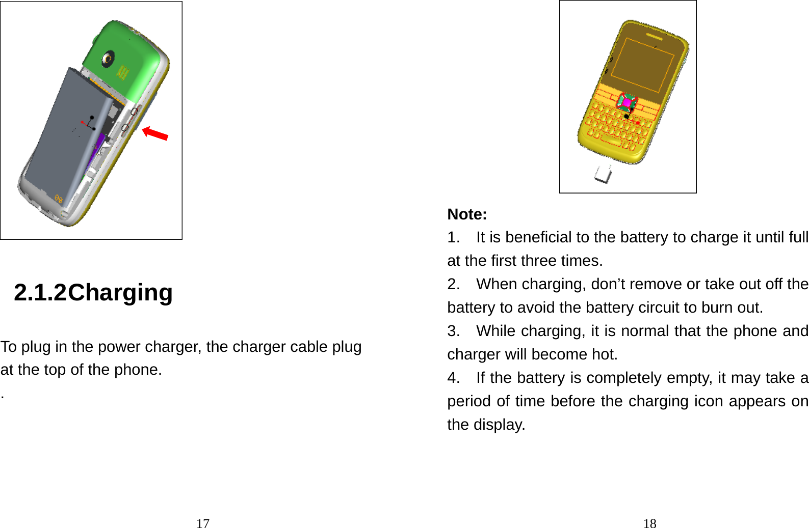                                17 2.1.2 Charging To plug in the power charger, the charger cable plug at the top of the phone. .                                18 Note:  1.    It is beneficial to the battery to charge it until full at the first three times. 2.    When charging, don’t remove or take out off the battery to avoid the battery circuit to burn out. 3.    While charging, it is normal that the phone and charger will become hot.   4.    If the battery is completely empty, it may take a period of time before the charging icon appears on the display. 