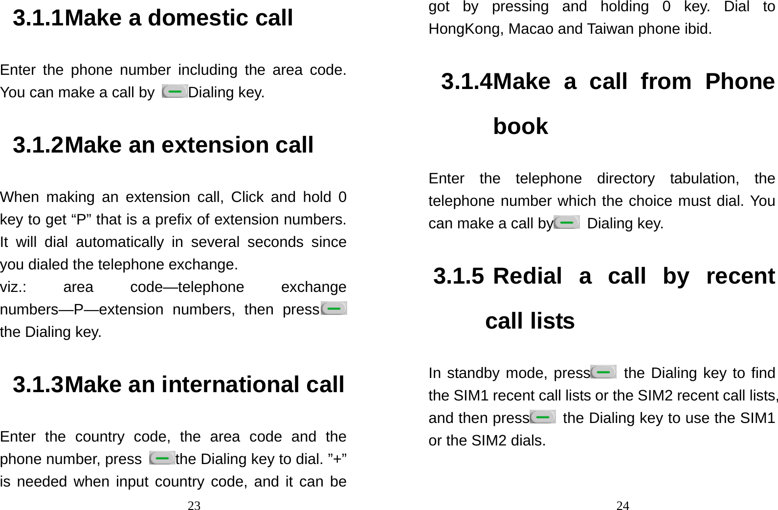                                233.1.1 Make a domestic call Enter the phone number including the area code. You can make a call by  Dialing key.   3.1.2 Make an extension call When making an extension call, Click and hold 0 key to get “P” that is a prefix of extension numbers. It will dial automatically in several seconds since you dialed the telephone exchange.   viz.: area code—telephone exchange numbers—P—extension numbers, then press  the Dialing key.   3.1.3 Make an international call Enter the country code, the area code and the phone number, press  the Dialing key to dial. ”+” is needed when input country code, and it can be                                24got by pressing and holding 0 key. Dial to HongKong, Macao and Taiwan phone ibid. 3.1.4 Make a call from Phone book Enter the telephone directory tabulation, the telephone number which the choice must dial. You can make a call by  Dialing key.  3.1.5 Redial a call by recent call lists In standby mode, press  the Dialing key to find the SIM1 recent call lists or the SIM2 recent call lists, and then press   the Dialing key to use the SIM1 or the SIM2 dials.  